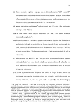 70
(i) O novo normativo explicita – algo que não era feito na Instrução n° 209 – que o FIP
deve possuir participação no processo decisório da companhia investida, com efetiva
influência na definição de sua política estratégica e na sua gestão, particularmente por
meio da indicação de membros no Conselho de Administração;
(ii) Apenas investidores qualificados58
podem investir nos FIPs, com valor mínimo de
subscrição de R$ 100 mil;
(iii) Os FIPs podem obter registro automático da CVM, caso sejam atendidas
determinadas exigências59
;
(iv) No caso dos FMIEEs é necessária aprovação da CVM dos seguintes atos: alteração do
regulamento, indicação e substituição de diretor responsável pela administração do
fundo, substituição do administrador, fusão, incorporação, cisão, liquidação e emissão
de novas quotas. Já nos FIPs, basta a comunicação à CVM, sem necessidade de prévia
autorização;
(v) Diferentemente dos FMIEEs, nos FIPs não existe prazo predefinido de duração
máxima do fundo, bem como não são exigidos percentuais mínimos de aplicações em
ações, debêntures conversíveis em ações, ou bônus de subscrição de ações de emissão
de empresas emergentes;
(vi) Os FIPs explicitam maiores exigências em termos da adoção de boas práticas de
governança nas empresas investidas, como, por exemplo: estabelecimento de um
mandato unificado de um ano para todo o Conselho de Administração;
58
De acordo com a Instrução CVM n° 409, de 18/08/2004, são considerados investidores qualificados:
instituições financeiras; companhias seguradoras e sociedades de capitalização; entidades abertas e fechadas de
previdência complementar; pessoas físicas ou jurídicas que possuam investimentos financeiros em valor superior
a R$ 300.000,00 e que atestem por escrito sua condição de investidor qualificado mediante termo próprio;
fundos de investimento destinados exclusivamente a investidores qualificados; e administradores de carteira e
consultores de valores mobiliários autorizados pela CVM, em relação a seus recursos próprios.
59
Segundo o artigo 4° da Resolução CVM n° 391, o registro será automaticamente concedido mediante
protocolo das seguintes informações, dentre outras: ato de constituição e o inteiro teor de seu regulamento;
declaração indicando o nome do auditor independente; informação quanto ao número máximo e mínimo de
quotas a serem distribuídas, o valor da emissão, todos os custos incorridos, e outras informações relevantes sobre
a distribuição; material de divulgação a ser utilizado na distribuição de quotas do fundo; breve descrição da
qualificação e da experiência profissional do corpo técnico do administrador e do gestor.
 