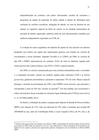 71
disponibilização de contratos com partes relacionadas, acordos de acionistas e
programas de opções de aquisição de ações; adesão à câmara de arbitragem para
resolução de conflitos societários; obrigação de adesão, no caso de abertura de seu
capital, ao segmento especial de bolsa de valores ou de entidade mantenedora de
mercado de balcão organizado; auditoria anual de suas demonstrações contábeis por
auditores independentes registrados na CVM; etc.
A evolução do marco regulatório da indústria de capital de risco descrito nos últimos
parágrafos teve reflexo nas opções das organizações gestoras com relação aos veículos de
investimentos a serem utilizados. Segundo Carvalho et al. (2005), em 2004, os veículos do
tipo FIP e FMIEE representavam em conjunto 32,9% do total na indústria, seguido pela
limited partnership e pelas holdings, com 29,9% e 20,6%, respectivamente.
Em 2009, os veículos caracterizados por uma estrutura intermediária entre o investidor
e a companhia investida, comum aos modelos regidos pelas instruções CVM e as limited
partnership, ganharam proeminência e passaram a representar 75% do total. Merece especial
destaque o aumento da participação dos FIPs e das FMIEEs nesse universo, que passaram a
corresponder a mais de 50% dos veículos no período60
. Em boa medida, esse crescimento é
reflexo do benefício fiscal concedido às estruturas legais definidas pela CVM por meio da Lei
n° 11.312/2006 (ABDI, 2011).
No Brasil, a tributação da renda é composta pelo Imposto de Renda de Pessoa Jurídica
(IRPJ), com alíquota de 15%, mais um adicional de 10% sobre o montante que exceder R$
240.000,00 ao ano, além de Contribuição Sobre o Lucro Líquido (CSLL) de 9%. Isto é, de
60
Embora tenha apresentado uma redução com relação a 2004, a participação de estruturas legais do tipo limited
partnership em 2009 ainda era expressiva (19,1%), o que reflete tanto a cultura estrangeira de investimentos em
capital de risco quanto a presença de organizações gestoras estrangeiras com investimentos no Brasil (ABDI,
2009).
 