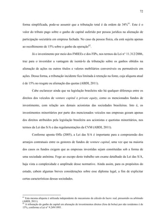 72
forma simplificada, pode-se assumir que a tributação total é da ordem de 34%61
. Este é o
valor do tributo pago sobre o ganho de capital auferido por pessoa jurídica na alienação de
participação societária em empresa fechada. No caso da pessoa física, ela está sujeita apenas
ao recolhimento de 15% sobre o ganho da operação62
.
Já o investimento por meio dos FMIEEs e dos FIPs, nos termos da Lei n° 11.312/2006,
traz para o investidor a vantagem de isentá-lo da tributação sobre os ganhos obtidos na
alienação de ações ou outros títulos e valores mobiliários conversíveis ou permutáveis em
ações. Dessa forma, a tributação incidente fica limitada à retenção na fonte, cuja alíquota atual
é de 15% no resgate ou alienação das quotas (ABDI, 2011).
Cabe esclarecer ainda que na legislação brasileira não há qualquer diferença entre os
direitos dos veículos de venture capital e private equity, como os mencionados fundos de
investimento, com relação aos demais acionistas das sociedades brasileiras. Isto é, os
investimentos minoritários por parte dos mencionados veículos nas empresas gozam apenas
dos direitos atribuídos pela legislação brasileira aos acionistas e quotistas minoritários, nos
termos da Lei das S/A e das regulamentações da CVM (ABDI, 2011).
Conforme aponta Offa (2005), a Lei das S/A é importante para a compreensão dos
arranjos contratuais entre os gestores de fundos de venture capital, uma vez que na maioria
dos casos os fundos exigem que as empresas investidas sejam constituídas sob a forma de
uma sociedade anônima. Foge ao escopo deste trabalho um exame detalhado da Lei das S/A,
haja vista a complexidade e amplitude desse normativo. Ainda assim, para os propósitos do
estudo, cabem algumas breves considerações sobre esse diploma legal, a fim de explicitar
certas características dessas sociedades.
61
Esta mesma alíquota é utilizada independente do mecanismo de cálculo do lucro: real, presumido ou arbitrado
(ABDI, 2011).
62
A tributação do ganho de capital em alienação de investimentos diretos (fora de bolsa) por não residentes é de
15%, conforme a Lei n° 9.249/1995.
 