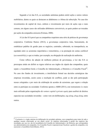 73
Segundo a Lei das S/A, as sociedades anônimas podem emitir ações e outros valores
mobiliários, dentre os quais se destacam as debêntures e o bônus de subscrição. No caso dos
investimentos de capital de risco, embora o investimento por meio de ações seja o mais
comum, em alguns casos são utilizadas debêntures conversíveis, as quais podem ser trocadas
por ações da companhia emissora (Fortuna, 2008).
A Lei das S/A prevê que as companhias respeitem uma série de práticas de governança
corporativa. Conforme Ramos (2012), a governança corporativa trata, basicamente, de
estabelecer padrões de gestão para os negócios, centrados, sobretudo, na transparência, na
equidade entre os acionistas majoritários e minoritários, e na prestação de contas confiável
(accountability), o que se traduz, por exemplo, na obrigação de realização de auditorias.
Como reflexo da adoção de melhores práticas de governança, a Lei das S/A se
preocupou ainda em definir as regras relativas aos órgãos de cúpula das companhias, quais
sejam: a Assembleia Geral, o Conselho de Administração, a Diretoria e o Conselho Fiscal63
.
No caso dos fundos de investimento, a interferência formal nas decisões estratégicas das
empresas investidas, assim como a resolução de conflitos, pode se dar pela participação
nesses colegiados e por meio da celebração de acordos de acionistas, que regem a relação
entre os partícipes na sociedade. Conforme aponta a ABDI (2011), este instrumento é o meio
mais utilizado pelas organizações de venture capital e private equity para usufruir de direitos
especiais nas sociedades investidas – como veto em deliberações, tag along, drag along, entre
outros.
63
O primeiro é o órgão máximo de deliberação da sociedade anônima, com competência para tratar de todo e
qualquer assunto relacionado ao seu objeto social. As matérias relacionadas à gestão dos negócios das
sociedades, por sua vez, são de incumbência do Conselho de Administração e da Diretoria, que correspondem
aos administradores da companhia. Já o Conselho Fiscal é responsável por fiscalizar a gestão da companhia e de
assessorar a Assembleia Geral (Ramos, 2012).
 