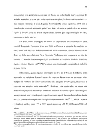 75
abandonaram seus programas nessa área em função da instabilidade macroeconômica do
período, passando a se voltar para os investimentos em aplicações financeiras de renda fixa –
mais seguras e rentáveis à época. Segundo Ribeiro (2005), apenas a partir de 1994, com a
estabilização monetária conduzida pelo Plano Real, iniciou-se o grande ciclo do venture
capital e private equity no Brasil, impulsionado também pela regulamentação do setor,
comentada na seção anterior.
Em 1999, houve interrupção na entrada de organizações em decorrência da crise
cambial do período. Entretanto, já no ano 2000, verificou-se a retomada dos negócios no
setor, o que está associado ao barateamento dos ativos domésticos, quando mensurados em
dólar, e à bolha especulativa da Nova Economia. Ainda nesse ano observou-se um pico de
entradas (13 ao todo) de novas organizações e foi fundada a Associação Brasileira de Private
Equity e Venture Capital (ABVCAP)66
, criando uma interlocução orquestrada da indústria
(Ribeiro, 2005).
Infelizmente, apenas algumas informações do 1° e do 2° Censos da Indústria estão
segregadas por estágio de desenvolvimento das empresas. Dessa forma, no que segue, salvo
menção em contrário, ao venture capital soma-se a categoria private equity, relacionada a
empresas em estágios mais avançados67
. Realizada esta ponderação, os dados das
mencionadas pesquisas indicam que a indústria brasileira de venture capital e private equity
tem apresentado uma evolução positiva, particularmente a partir da segunda metade da década
de 2000, quando avaliada por meio do capital comprometido no setor68
. O Gráfico 2 expõe a
evolução da variável entre 1999 e 2009, quando passou de US$ 3,7 bilhões para US$ 36,1
bilhões.
66
No ano 2000, a ABVCAP foi criada com o nome de ABCR (Associação Brasileira de Capital de Risco), sendo
renomeada apenas em 2005 (ABDI, 2011).
67
Nem todas as informações do 2° Censo estão estratificadas por estágio, de maneira que não foi possível
realizar a análise apenas para as empresas em estágio inicial. Cabe esclarecer que a depender do nível de
estratificação requerido, os dados primários da pesquisa não são disponibilizados em função da existência de um
acordo de confidencialidade com as instituições participantes do Censo.
68
Os valores contemplam fundos de investimentos e outros veículos de investidores que atuam de forma similar
ao private equity.
 