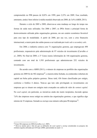 77
comprometido no PIB passou de 0,82% em 1999, para 2,33% em 2009. Esse resultado,
entretanto, ainda é bem inferior à média mundial observada em 2008, de 3,6% (ABDI, 2011).
Durante o ciclo de 2005 a 2009, observou-se uma mudança ao longo do tempo nas
formas de saída mais utilizadas. Em 2006 e 2007, os IPOs foram a principal forma de
desinvestimento utilizada pelas organizações gestoras, em um cenário econômico favorável
para esse tipo de modalidade. A partir de 2008, por sua vez, com a crise financeira
internacional, a maior parte das saídas passou a ser realizada por trade sale e secondary sale.
Em 2004, a indústria contava com 71 organizações gestoras, que empregavam 498
profissionais, responsáveis pela administração de 97 veículos de investimento (Carvalho et
al., 2005). No final de 2009, o 2° Censo reuniu informações de 144 organizações gestoras,
contando com um total de 1.593 profissionais que administravam 252 veículos de
investimento.
De acordo com a ABDI (2011), o número de empresas no portfólio das organizações
gestoras em 2009 foi de 502 empresas69
, a maioria delas fechada, ou conduzidas à abertura de
capital em bolsa pelos próprios gestores. Desse total, 436 foram classificadas por estágio,
conforme o Gráfico 4 abaixo. Nota-se que tem sido privilegiado os investimentos em
empresas que se situam nos estágios mais avançados na cadeia de valor do venture capital.
No seed capital, em particular, as iniciativas ainda são muito incipientes, havendo apenas
7,6% das empresas nesse estágio na carteira das organizações gestoras, o que significa algo
entorno de 33 empresas. Somado as startups esse número sobe para 90 empresas70
.
69
Eram 306 empresas em 2004 (Carvalho et al., 2005).
70
Deve-se atentar para o fato de que as definições de seed capital e startup consideradas na pesquisa são
similares àquelas utilizadas por GVCepe (2008), apresentadas na seção 1.2.
 