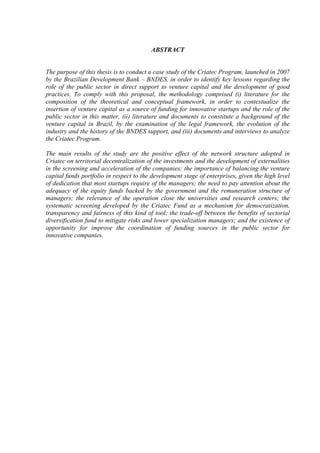 ABSTRACT
The purpose of this thesis is to conduct a case study of the Criatec Program, launched in 2007
by the Brazilian Development Bank – BNDES, in order to identify key lessons regarding the
role of the public sector in direct support to venture capital and the development of good
practices. To comply with this proposal, the methodology comprised (i) literature for the
composition of the theoretical and conceptual framework, in order to contextualize the
insertion of venture capital as a source of funding for innovative startups and the role of the
public sector in this matter, (ii) literature and documents to constitute a background of the
venture capital in Brazil, by the examination of the legal framework, the evolution of the
industry and the history of the BNDES support, and (iii) documents and interviews to analyze
the Criatec Program.
The main results of the study are the positive effect of the network structure adopted in
Criatec on territorial decentralization of the investments and the development of externalities
in the screening and acceleration of the companies; the importance of balancing the venture
capital funds portfolio in respect to the development stage of enterprises, given the high level
of dedication that most startups require of the managers; the need to pay attention about the
adequacy of the equity funds backed by the government and the remuneration structure of
managers; the relevance of the operation close the universities and research centers; the
systematic screening developed by the Criatec Fund as a mechanism for democratization,
transparency and fairness of this kind of tool; the trade-off between the benefits of sectorial
diversification fund to mitigate risks and lower specialization managers; and the existence of
opportunity for improve the coordination of funding sources in the public sector for
innovative companies.
 