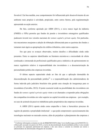 79
favorável. Em boa medida, esse comportamento foi influenciado pelo desenvolvimento de um
ambiente mais propício à atividade, propiciado, entre outros fatores, pela regulamentação
apresentada na seção anterior.
De fato, conforme apontado por ABDI (2011), o novo marco legal da indústria
(FMIEEs e FIPs) permitiu que fundos de pensão e investidores estrangeiros qualificados
pudessem investir nos veículos nacionais de venture capital e private equity. Em particular,
tais mecanismos ensejaram a adoção de tributação diferenciada para os quotistas dos fundos e
tornaram mais ágeis as apropriações de créditos tributários, entre outros aspectos.
Em que pese os avanços observados, muitos desafios e dificuldades ainda estão
presentes. Entre os aspectos identificados na literatura encontra-se a necessidade de oferta
continuada e estruturada de profissionais qualificados para a indústria e de aprimoramento no
marco regulatório relativo à responsabilidade dos investidores e a descaracterização da
personalidade jurídica das empresas investidas.
O último aspecto supracitado alude ao fato de que a aplicação desmedida da
desconsideração da personalidade jurídica72
e a responsabilização dos administradores de
forma indevida pelo judiciário brasileiro têm gerado uma situação de insegurança para os
investidores (Carvalho, 2012). O ponto essencial reside na possibilidade dos investidores em
fundos de venture capital e private equity virem a ser chamados a responder pelas obrigações
das companhias investidas em valor superior ao capital investido nas empresas – por exemplo,
no caso de acúmulo de passivos trabalhistas pelos proprietários das empresas investidas.
A ABDI (2011) aponta ainda como empecilho o lento e burocrático processo de
registro de patentes e propriedade intelectual – o que pode comprometer o posicionamento das
tecnologias nacionais no mercado externo, além de prejudicar o planejamento das empresas e
72
Conforme informações existentes no site da BM&FBOVESPA (http://www.bmfbovespa.com.br/Pdf/GTD_Us
oAbuso.pdf, acessado em janeiro de 2013), a teoria da desconsideração da personalidade jurídica é uma exceção
ao princípio da separação patrimonial da empresa e dos seus sócios e consiste na extensão aos sócios e
administradores de determinadas obrigações da sociedade.
 