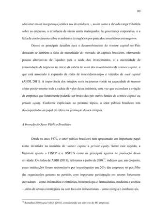 80
adicionar maior insegurança jurídica aos investidores –, assim como a elevada carga tributária
sobre as empresas, a existência de níveis ainda inadequados de governança corporativa, e a
falta de conhecimento sobre o ambiente de negócios por parte dos investidores estrangeiros.
Dentre os principais desafios para o desenvolvimento do venture capital no País
destacam-se também a falta de maturidade do mercado de capitais brasileiro, oferecendo
poucas alternativas de liquidez para a saída dos investimentos, e a necessidade de
consolidação de negócios no início da cadeia de valor dos investimentos de venture capital, o
que está associado à expansão de redes de investidores-anjos e veículos de seed capital
(ABDI, 2011). A importância dos estágios mais incipientes reside na capacidade do mesmo
afetar positivamente toda a cadeia de valor dessa indústria, uma vez que estimulam a criação
de empresas que futuramente poderão ser investidas por outros fundos de venture capital ou
private equity. Conforme explicitado no próximo tópico, o setor público brasileiro tem
desempenhado um papel de relevo na promoção desses estágios.
A Inserção do Setor Público Brasileiro
Desde os anos 1970, o setor público brasileiro tem apresentado um importante papel
como investidor na indústria de venture capital e private equity. Sobre esse aspecto, a
literatura aponta a FINEP e o BNDES como os principais agentes de promoção dessa
atividade. Os dados de ABDI (2011), referentes a junho de 200873
, indicam que, em conjunto,
essas instituições foram responsáveis por investimentos em 20% das empresas no portfólio
das organizações gestoras no período, com importante participação em setores fortemente
inovadores – como informática e eletrônica, biotecnologia e farmacêutica, medicina e estética
–, além de setores estratégicos ou com foco em infraestrutura – como energia e combustíveis.
73
Ramalho (2010) apud ABDI (2011), considerando um universo de 481 empresas.
 