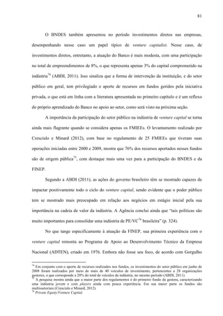 81
O BNDES também apresentou no período investimentos diretos nas empresas,
desempenhando nesse caso um papel típico de venture capitalist. Nesse caso, de
investimentos diretos, entretanto, a atuação do Banco é mais modesta, com uma participação
no total de empreendimentos de 8%, o que representa apenas 3% do capital comprometido na
indústria74
(ABDI, 2011). Isso sinaliza que a forma de intervenção da instituição, e do setor
público em geral, tem privilegiado o aporte de recursos em fundos geridos pela iniciativa
privada, o que está em linha com a literatura apresentada no primeiro capítulo e é um reflexo
do próprio aprendizado do Banco no apoio ao setor, como será visto na próxima seção.
A importância da participação do setor público na indústria de venture capital se torna
ainda mais flagrante quando se considera apenas os FMIEEs. O levantamento realizado por
Cresciulo e Minard (2012), com base no regulamento de 25 FMIEEs que tiveram suas
operações iniciadas entre 2000 e 2009, mostra que 76% dos recursos aportados nesses fundos
são de origem pública75
, com destaque mais uma vez para a participação do BNDES e da
FINEP.
Segundo a ABDI (2011), as ações do governo brasileiro têm se mostrado capazes de
impactar positivamente todo o ciclo do venture capital, sendo evidente que o poder público
tem se mostrado mais preocupado em relação aos negócios em estágio inicial pela sua
importância na cadeia de valor da indústria. A Agência conclui ainda que “tais políticas são
muito importantes para consolidar uma indústria de PE/VC76
brasileira” (p. 324).
No que tange especificamente à atuação da FINEP, sua primeira experiência com o
venture capital remonta ao Programa de Apoio ao Desenvolvimento Técnico da Empresa
Nacional (ADTEN), criado em 1976. Embora não fosse seu foco, de acordo com Gorgulho
74
Em conjunto com o aporte de recursos realizados nos fundos, os investimentos do setor público em junho de
2008 foram realizados por meio de mais de 40 veículos de investimento, pertencentes a 28 organizações
gestores, o que corresponde a 20% do total de veículos da indústria, no mesmo período (ABDI, 2011).
75
A pesquisa mostra ainda que a maior parte dos regulamentos é do primeiro fundo da gestora, caracterizando
uma indústria jovem e com players ainda com pouca experiência. Em sua maior parte os fundos são
multissetoriais (Cresciulo e Minard, 2012).
76
Private Equity/Venture Capital.
 