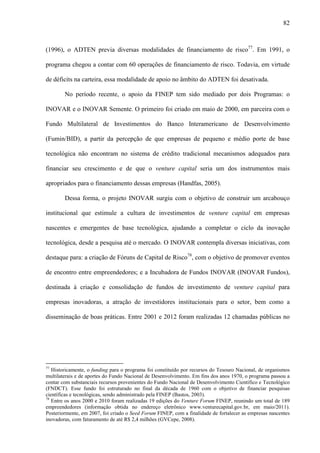 82
(1996), o ADTEN previa diversas modalidades de financiamento de risco77
. Em 1991, o
programa chegou a contar com 60 operações de financiamento de risco. Todavia, em virtude
de déficits na carteira, essa modalidade de apoio no âmbito do ADTEN foi desativada.
No período recente, o apoio da FINEP tem sido mediado por dois Programas: o
INOVAR e o INOVAR Semente. O primeiro foi criado em maio de 2000, em parceira com o
Fundo Multilateral de Investimentos do Banco Interamericano de Desenvolvimento
(Fumin/BID), a partir da percepção de que empresas de pequeno e médio porte de base
tecnológica não encontram no sistema de crédito tradicional mecanismos adequados para
financiar seu crescimento e de que o venture capital seria um dos instrumentos mais
apropriados para o financiamento dessas empresas (Handfas, 2005).
Dessa forma, o projeto INOVAR surgiu com o objetivo de construir um arcabouço
institucional que estimule a cultura de investimentos de venture capital em empresas
nascentes e emergentes de base tecnológica, ajudando a completar o ciclo da inovação
tecnológica, desde a pesquisa até o mercado. O INOVAR contempla diversas iniciativas, com
destaque para: a criação de Fóruns de Capital de Risco78
, com o objetivo de promover eventos
de encontro entre empreendedores; e a Incubadora de Fundos INOVAR (INOVAR Fundos),
destinada à criação e consolidação de fundos de investimento de venture capital para
empresas inovadoras, a atração de investidores institucionais para o setor, bem como a
disseminação de boas práticas. Entre 2001 e 2012 foram realizadas 12 chamadas públicas no
77
Historicamente, o funding para o programa foi constituído por recursos do Tesouro Nacional, de organismos
multilaterais e de aportes do Fundo Nacional de Desenvolvimento. Em fins dos anos 1970, o programa passou a
contar com substanciais recursos provenientes do Fundo Nacional de Desenvolvimento Científico e Tecnológico
(FNDCT). Esse fundo foi estruturado no final da década de 1960 com o objetivo de financiar pesquisas
científicas e tecnológicas, sendo administrado pela FINEP (Bastos, 2003).
78
Entre os anos 2000 e 2010 foram realizadas 19 edições do Venture Forum FINEP, reunindo um total de 189
empreendedores (informação obtida no endereço eletrônico www.venturecapital.gov.br, em maio/2011).
Posteriormente, em 2007, foi criado o Seed Forum FINEP, com a finalidade de fortalecer as empresas nascentes
inovadoras, com faturamento de até R$ 2,4 milhões (GVCepe, 2008).
 