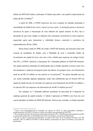 83
âmbito do INOVAR Fundos, totalizando 18 fundos aprovados e um capital comprometido da
ordem de R$ 3,2 bilhões79
.
A partir de 2006, a FINEP promoveu um novo conjunto de medidas destinadas à
consolidação da indústria de venture capital e private equity. A instituição passou a incentivar
iniciativas de apoio à estruturação de uma indústria de capital semente no País, face à
percepção de que nesse estágio as empresas não conseguem caracterizar-se como negócios,
requerendo apoio para demonstrar a viabilidade técnica, comercial e econômica do
empreendimento (Weisz, 2006).
Dessa forma, ainda em 2006, foi criado o INOVAR Semente, que funciona como uma
variante da incubadora de fundos, com a finalidade de criar e consolidar fundos de
investimento em capital de risco, mas com o foco voltado para empresas em estágio inicial.
Até 2011, a FINEP viabilizou o lançamento de 5 chamadas públicas do INOVAR Semente.
Nas quatro primeiras chamadas foi determinado que os fundos apoiados tivessem como alvo
microempresas e empresas de pequeno porte inovadoras, de qualquer setor, com faturamento
anual de até R$ 2,4 milhões no ano anterior ao investimento80
. Na quinta chamada, por sua
vez, foram realizadas algumas adaptações, tendo sido estabelecido que no mínimo 80% do
capital do fundo deveria ser investido em empresas com faturamento de até R$ 2,4 milhões e
no máximo 20% em empresas com faturamento de até R$ 16 milhões por ano81
.
Em conjunto, as 5 chamadas públicas resultaram na aprovação de 6 propostas de
empresas gestoras de capital semente. A Tabela 2 apresenta os FMIEEs com foco em seed
capital apoiados no âmbito do INOVAR Semente. Nota-se que, somados, os fundos apoiados
79
Fonte: www.venturecapital.gov.br (acessado em: janeiro de 2012). O valor apresentado contempla o
comprometimento da FINEP e de todos os demais investidores que participam do INOVAR.
80
Os investidores privados devem possuir participação mínima de 20%, a FINEP deteria participação de até 40%
e o percentual restante deve ser distribuído entre outros investidores, sem perfil pré-determinado.
81
No que se refere à composição do patrimônio, no mínimo 30% deve ser de investidores privados e até 70%
(limitado a R$ 35 milhões) da FINEP. É aberta também a participação de outros investidores, sem perfil pré-
determinado.
 