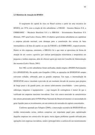 85
2.3 Histórico de Atuação do BNDES
O surgimento do capital de risco no Brasil ocorreu a partir de uma iniciativa do
BNDES, em 1974, com a criação de três subsidiárias: a FIBASE – Insumos Básicos S/A, a
EMBRAMEC – Mecânico Brasileira S/A e a IBRASA – Investimentos Brasileiros S/A
(Romani, 1997 apud Leite e Souza, 2001). O objetivo geral destas subsidiárias era capitalizar
a empresa privada nacional, com destaque para a constituição dos setores de bens
intermediários e de bens de capital, no caso da FIBASE e da EMBRAMEC, respectivamente.
Dentre as três empresas, entretanto, a IBRASA foi a que mais se aproximou da forma de
atuação de um venture capitalist, por realizar participações minoritárias e temporárias em
pequenas e médias empresas, além de oferecer apoio por meio do Conselho de Administração
das mesmas (Leite e Souza, 2001).
Em 1982, as três subsidiárias foram unificadas, dando origem a BNDES Participações
S/A (BNDESPAR). De acordo com Gorgulho (1996), as operações da BNDESPAR sempre
estiveram voltadas, sobretudo, para as grandes empresas. Em regra, a intermediação da
BNDESPAR esteve vinculada à provisão de um montante elevado de recursos para projetos
de longo prazo e de grande porte, em setores relativamente consolidados – como química,
siderurgia, máquinas e equipamentos –, cuja margem de contingência é menor do que a
verificada em empresas nascentes inovadoras. Esse viés estava associado às características
dos setores priorizados pelo II PND (Plano Nacional de Desenvolvimento) e à necessidade de
gerar liquidez para os investimentos, em um contexto de mercados de capitais concentrados.
Conforme apontado por Schapiro (2009), a intervenção societária da BNDESPAR nos
moldes mencionados acima, embora cumprisse um importante papel para capitalização
daquelas empresas nos setores-alvo do apoio, trazia alguns problemas quando utilizada para
operações com empresas inovadoras, sendo o principal deles a carência de um monitoramento
 