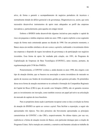 86
ativo, de forma a garantir o acompanhamento de negócios portadores de incerteza e
normalmente dotado de déficit gerencial e de governança. Diagnosticava-se, assim, que seria
necessário desenvolver instrumentos de apoio mais adequados ao perfil das empresas
inovadoras e, particularmente, para aquelas em estágio inicial.
Embora o BNDES tenha desenvolvido algumas iniciativas para ampliar o capital de
risco em pequenas e médias empresas ainda nos anos 1980, o apoio explícito a esse segmento
surgiu de forma mais estruturada apenas na década de 1990. Em um primeiro momento, o
Banco atuou em moldes similares a de um venture capitalist, realizando o investimento direto
nas empresas e dispondo de regras inovadoras de governança e de participação nos negócios
investidos. Essa forma de apoio foi mediada pela criação, em 1991, do Programa de
Capitalização de Empresas de Base Tecnológica (CONTEC), antes mesmo, portanto, da
regulamentação pela CVM dos FMIEEs.
Posteriormente, o CONTEC evoluiu e, ainda durante os anos 1990, deu origem a um
tipo de atuação distinta, que se baseava na associação a outros investidores do mercado no
aporte de recursos aos fundos de investimentos geridos por gestores privados. Os primórdios
dessa nova forma de atuação encontram-se no estímulo à formação de Companhias Regionais
de Capital de Risco (CRCs) que, de acordo com Schapiro (2009), não só garantiu recursos
para os investimentos em inovação, como também exerceu um papel pró-ativo na articulação
do mercado de capitais de risco brasileiro.
Para os propósitos desta seção é pertinente recuperar como se deu a evolução na forma
de atuação do BNDES no apoio ao venture capital. Para facilitar a exposição, a seguir são
apresentados três tópicos. Nos dois primeiros são brevemente apresentadas as principais
características do CONTEC e das CRCs, respectivamente. No último tópico, por sua vez,
explicita-se a forma de atuação recente do Banco, com particular destaque para a criação do
Programa Criatec. Salvo menção em contrário, a narrativa está bastante calcada no trabalho de
 