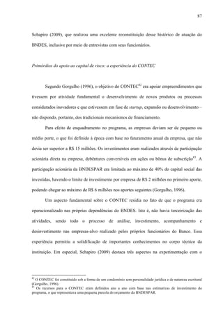 87
Schapiro (2009), que realizou uma excelente reconstituição desse histórico de atuação do
BNDES, inclusive por meio de entrevistas com seus funcionários.
Primórdios do apoio ao capital de risco: a experiência do CONTEC
Segundo Gorgulho (1996), o objetivo do CONTEC82
era apoiar empreendimentos que
tivessem por atividade fundamental o desenvolvimento de novos produtos ou processos
considerados inovadores e que estivessem em fase de startup, expansão ou desenvolvimento –
não dispondo, portanto, dos tradicionais mecanismos de financiamento.
Para efeito de enquadramento no programa, as empresas deviam ser de pequeno ou
médio porte, o que foi definido à época com base no faturamento anual da empresa, que não
devia ser superior a R$ 15 milhões. Os investimentos eram realizados através de participação
acionária direta na empresa, debêntures conversíveis em ações ou bônus de subscrição83
. A
participação acionária da BNDESPAR era limitada ao máximo de 40% do capital social das
investidas, havendo o limite de investimento por empresa de R$ 2 milhões no primeiro aporte,
podendo chegar ao máximo de R$ 6 milhões nos aportes seguintes (Gorgulho, 1996).
Um aspecto fundamental sobre o CONTEC residia no fato de que o programa era
operacionalizado nas próprias dependências do BNDES. Isto é, não havia terceirização das
atividades, sendo todo o processo de análise, investimento, acompanhamento e
desinvestimento nas empresas-alvo realizado pelos próprios funcionários do Banco. Essa
experiência permitiu a solidificação de importantes conhecimentos no corpo técnico da
instituição. Em especial, Schapiro (2009) destaca três aspectos na experimentação com o
82
O CONTEC foi constituído sob a forma de um condomínio sem personalidade jurídica e de natureza escritural
(Gorgulho, 1996).
83
Os recursos para o CONTEC eram definidos ano a ano com base nas estimativas de investimento do
programa, o que representava uma pequena parcela do orçamento da BNDESPAR.
 