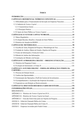 ÍNDICE
INTRODUÇÃO ........................................................................................................................9
CAPÍTULO I: REFERENCIAL TEÓRICO E CONCEITUAL .......................................18
1.1 Dificuldades para o Financiamento da Inovação em Empresas Nascentes....................18
1.2 A Indústria de Venture Capital.......................................................................................35
1.2.1 Características Gerais ..............................................................................................35
1.2.2 Principais Práticas ...................................................................................................45
1.3 O Apoio do Setor Público ao Venture Capital ...............................................................51
CAPÍTULO II: O VENTURE CAPITAL NO BRASIL.......................................................65
2.1 Marco Regulatório..........................................................................................................65
2.2 Evolução Recente, Desafios e Inserção do Setor Público ..............................................74
2.3 Histórico de Atuação do BNDES...................................................................................85
CAPÍTULO III: METODOLOGIA .....................................................................................98
3.1 Escolha do Tema, Pergunta da Pesquisa e Metodologia da Tese...................................98
3.2 Unidade de Análise, Objeto de Estudo e Sujeitos de Pesquisa ....................................101
3.3 Fontes de Informações e Forma de Coleta ...................................................................103
3.4 Método de Análise das Informações ............................................................................104
3.5 Limitações do Método e de Escopo..............................................................................109
CAPÍTULO IV: O PROGRAMA CRIATEC – ORIGEM E EVOLUÇÃO...................111
4.1 Histórico do Programa Criatec .....................................................................................111
4.2 Evolução do Instrumento: o Criatec II .........................................................................126
CAPÍTULO V: O FUNDO CRIATEC – FORMA DE OPERAÇÃO E PERFIL DA
CARTEIRA...........................................................................................................................137
5.1 Processo de Seleção Inicial...........................................................................................145
5.2 Análise das Oportunidades...........................................................................................149
5.3 Estruturação das Operações e Perfil da Carteira de Investimentos ..............................155
5.4 Acompanhamento e Aceleração das Empresas Investidas...........................................165
5.5 Expectativas com Relação ao Desinvestimento ...........................................................171
CAPÍTULO VI: DISCUSSÃO DOS RESULTADOS DO ESTUDO...............................178
CONSIDERAÇÕES FINAIS...............................................................................................195
BIBLIOGRAFIA....................................................................................................................201
APÊNDICE A – Histórico do Venture Capital nos EUA ......................................................215
APÊNDICE B – Histórico do Venture Capital em Israel ......................................................221
APÊNDICE C – Guia das Entrevistas junto aos Sujeitos de Pesquisa...................................224
ANEXO A – Edital de Chamada Pública do Criatec .............................................................228
ANEXO B – Edital de Chamada Pública do Criatec II..........................................................234
ANEXO C – Empresas investidas pelo Fundo Criatec ..........................................................244
 