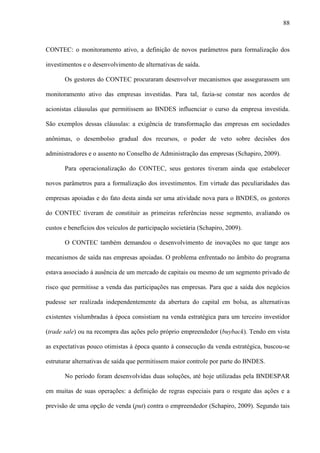 88
CONTEC: o monitoramento ativo, a definição de novos parâmetros para formalização dos
investimentos e o desenvolvimento de alternativas de saída.
Os gestores do CONTEC procuraram desenvolver mecanismos que assegurassem um
monitoramento ativo das empresas investidas. Para tal, fazia-se constar nos acordos de
acionistas cláusulas que permitissem ao BNDES influenciar o curso da empresa investida.
São exemplos dessas cláusulas: a exigência de transformação das empresas em sociedades
anônimas, o desembolso gradual dos recursos, o poder de veto sobre decisões dos
administradores e o assento no Conselho de Administração das empresas (Schapiro, 2009).
Para operacionalização do CONTEC, seus gestores tiveram ainda que estabelecer
novos parâmetros para a formalização dos investimentos. Em virtude das peculiaridades das
empresas apoiadas e do fato desta ainda ser uma atividade nova para o BNDES, os gestores
do CONTEC tiveram de constituir as primeiras referências nesse segmento, avaliando os
custos e benefícios dos veículos de participação societária (Schapiro, 2009).
O CONTEC também demandou o desenvolvimento de inovações no que tange aos
mecanismos de saída nas empresas apoiadas. O problema enfrentado no âmbito do programa
estava associado à ausência de um mercado de capitais ou mesmo de um segmento privado de
risco que permitisse a venda das participações nas empresas. Para que a saída dos negócios
pudesse ser realizada independentemente da abertura do capital em bolsa, as alternativas
existentes vislumbradas à época consistiam na venda estratégica para um terceiro investidor
(trade sale) ou na recompra das ações pelo próprio empreendedor (buyback). Tendo em vista
as expectativas pouco otimistas à época quanto à consecução da venda estratégica, buscou-se
estruturar alternativas de saída que permitissem maior controle por parte do BNDES.
No período foram desenvolvidas duas soluções, até hoje utilizadas pela BNDESPAR
em muitas de suas operações: a definição de regras especiais para o resgate das ações e a
previsão de uma opção de venda (put) contra o empreendedor (Schapiro, 2009). Segundo tais
 
