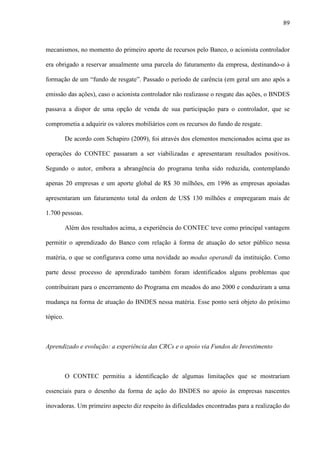 89
mecanismos, no momento do primeiro aporte de recursos pelo Banco, o acionista controlador
era obrigado a reservar anualmente uma parcela do faturamento da empresa, destinando-o à
formação de um “fundo de resgate”. Passado o período de carência (em geral um ano após a
emissão das ações), caso o acionista controlador não realizasse o resgate das ações, o BNDES
passava a dispor de uma opção de venda de sua participação para o controlador, que se
comprometia a adquirir os valores mobiliários com os recursos do fundo de resgate.
De acordo com Schapiro (2009), foi através dos elementos mencionados acima que as
operações do CONTEC passaram a ser viabilizadas e apresentaram resultados positivos.
Segundo o autor, embora a abrangência do programa tenha sido reduzida, contemplando
apenas 20 empresas e um aporte global de R$ 30 milhões, em 1996 as empresas apoiadas
apresentaram um faturamento total da ordem de US$ 130 milhões e empregaram mais de
1.700 pessoas.
Além dos resultados acima, a experiência do CONTEC teve como principal vantagem
permitir o aprendizado do Banco com relação à forma de atuação do setor público nessa
matéria, o que se configurava como uma novidade ao modus operandi da instituição. Como
parte desse processo de aprendizado também foram identificados alguns problemas que
contribuíram para o encerramento do Programa em meados do ano 2000 e conduziram a uma
mudança na forma de atuação do BNDES nessa matéria. Esse ponto será objeto do próximo
tópico.
Aprendizado e evolução: a experiência das CRCs e o apoio via Fundos de Investimento
O CONTEC permitiu a identificação de algumas limitações que se mostrariam
essenciais para o desenho da forma de ação do BNDES no apoio às empresas nascentes
inovadoras. Um primeiro aspecto diz respeito às dificuldades encontradas para a realização do
 