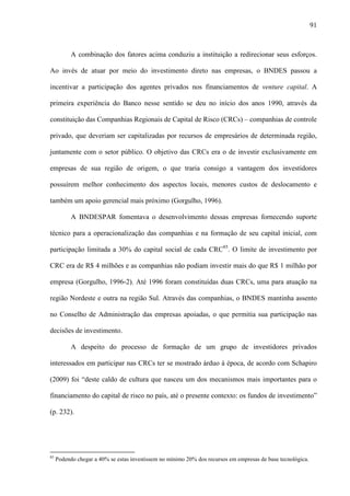 91
A combinação dos fatores acima conduziu a instituição a redirecionar seus esforços.
Ao invés de atuar por meio do investimento direto nas empresas, o BNDES passou a
incentivar a participação dos agentes privados nos financiamentos de venture capital. A
primeira experiência do Banco nesse sentido se deu no início dos anos 1990, através da
constituição das Companhias Regionais de Capital de Risco (CRCs) – companhias de controle
privado, que deveriam ser capitalizadas por recursos de empresários de determinada região,
juntamente com o setor público. O objetivo das CRCs era o de investir exclusivamente em
empresas de sua região de origem, o que traria consigo a vantagem dos investidores
possuírem melhor conhecimento dos aspectos locais, menores custos de deslocamento e
também um apoio gerencial mais próximo (Gorgulho, 1996).
A BNDESPAR fomentava o desenvolvimento dessas empresas fornecendo suporte
técnico para a operacionalização das companhias e na formação de seu capital inicial, com
participação limitada a 30% do capital social de cada CRC85
. O limite de investimento por
CRC era de R$ 4 milhões e as companhias não podiam investir mais do que R$ 1 milhão por
empresa (Gorgulho, 1996-2). Até 1996 foram constituídas duas CRCs, uma para atuação na
região Nordeste e outra na região Sul. Através das companhias, o BNDES mantinha assento
no Conselho de Administração das empresas apoiadas, o que permitia sua participação nas
decisões de investimento.
A despeito do processo de formação de um grupo de investidores privados
interessados em participar nas CRCs ter se mostrado árduo à época, de acordo com Schapiro
(2009) foi “deste caldo de cultura que nasceu um dos mecanismos mais importantes para o
financiamento do capital de risco no país, até o presente contexto: os fundos de investimento”
(p. 232).
85
Podendo chegar a 40% se estas investissem no mínimo 20% dos recursos em empresas de base tecnológica.
 