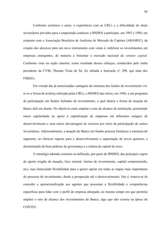 92
Conforme esclarece o autor, a experiência com as CRCs e a dificuldade de atrair
investidores privados para a empreitada conduziu o BNDES a participar, em 1993 e 1994, em
conjunto com a Associação Brasileira de Analistas de Mercado de Capitais (ABAMEC), da
criação dos alicerces para um novo instrumento com vistas à viabilizar os investimentos em
empresas emergentes, de maneira a fomentar o mercado nacional de venture capital.
Conforme visto na seção anterior, como resultado desses esforços, conduzidos pelo então
presidente da CVM, Thomás Tosta de Sá, foi editada a Instrução n° 209, que trata dos
FMIEEs.
Em virtude das já mencionadas vantagens da estrutura dos fundos de investimento vis-
à-vis a forma de holding utilizada pelas CRCs, o BNDES deu início, em 1996, a um programa
de participação em fundos fechados de investimento, o qual ditaria a forma de atuação do
Banco dali em diante. Os objetivos eram ampliar o raio de alcance da instituição, permitindo
maior capilaridade no apoio à capitalização de empresas em diferentes estágios de
desenvolvimento e uma maior alavancagem de recursos por meio da participação de outros
investidores. Adicionalmente, a atuação do Banco em fundos procura fortalecer a estrutura do
segmento, ao oferecer suporte para o desenvolvimento e capacitação de novos gestores, a
disseminação de boas práticas de governança e a cultura do capital de risco.
A estratégia adotada consistia na definição, por parte do BNDES, das principais regras
do aporte (região de atuação, foco setorial, limites de investimento, capital comprometido,
etc), mas fornecendo flexibilidade para o gestor operar em todas as etapas mais importantes
do processo de investimento, desde a prospecção até o desinvestimento. Isto é, tratava-se de
conceder a operacionalização aos agentes que possuíam a flexibilidade e competências
específicas para lidar com o perfil de empresa almejado, ao mesmo tempo em que permitia
ampliar o raio de alcance dos investimentos do Banco, algo que não ocorria na época do
CONTEC.
 
