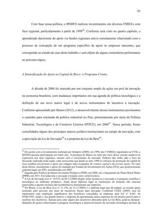 93
Com base nessa política, o BNDES realizou investimentos em diversos FMIEEs com
foco regional, particularmente a partir de 199986
. Conforme será visto no quarto capítulo, o
aprendizado decorrente do apoio via fundos regionais esteve estreitamente relacionado com o
processo de concepção de um programa específico de apoio às empresas nascentes, que
corresponde ao estudo de caso deste trabalho e será objeto de alguns comentários preliminares
no próximo tópico.
A Intensificação do Apoio ao Capital de Risco: o Programa Criatec
A década de 2000 foi marcada por um conjunto amplo de ações em prol da inovação
na economia brasileira, com mudanças importantes em sua agenda de política tecnológica e a
definição de um novo marco legal e de novos instrumentos de incentivo à inovação.
Conforme apresentado por Bastos (2012), o desenvolvimento desses instrumentos pavimentou
o caminho para retomada da política industrial no País, primeiramente por meio da Política
Industrial, Tecnológica e de Comércio Exterior (PITCE), em 200487
. Nesse período, foram
consolidados alguns dos principais marcos jurídico-institucionais no campo da inovação, com
a aprovação da Lei de Inovação88
e a proposta da Lei do Bem89
.
86
De acordo com o levantamento realizado por Schapiro (2009), em 1999, dos 5 FMIEEs registrados na CVM, o
BNDES possuía participação em todos eles. A presença do Banco no setor por meio desse veículo manteve-se
expressiva nos anos seguintes, mesmo com o crescimento do mercado. Embora não tenha sido o foco da
discussão realizada nesta seção, cabe acrescentar que desde os anos 1990 os esforços de promoção do capital de
risco também envolveram o apoio aos estágios mais avançados do venture capital e do private equity. No caso
deste último, inicialmente o apoio foi mediado por Fundos de Investimento em Ações (FIA), que posteriormente
cederam lugar aos FIPs, normatizados em 2003.
87
Seguida pela Política de Desenvolvimento Produtivo (PDP), em 2008, até o lançamento do Plano Brasil Maior
(PBM), em 2011. Em todas elas a inovação é tratada como variável-chave.
88
A Lei de Inovação (Lei n° 10.973, de 02/12/2004) dispõe sobre incentivos à inovação e à pesquisa científica e
tecnológica no ambiente produtivo. Antes desse diploma legal as instituições de fomento não estavam
autorizadas a aportar recursos não-reembolsáveis diretamente nas empresas.
89
No Brasil, a Lei do Bem (Lei n° 11.196, de 21/11/2005) é o diploma legal que dá amparo ao recente apoio
realizado pelo governo por meio de incentivos fiscais para inovação. Conforme CGEE (2009), essa lei
representou uma ampliação significativa dos benefícios concedidos às empresas pela Lei n° 8.661, de
02/06/1993, sendo o seu grande atrativo a dispensa de apresentação pelas empresas de um projeto prévio para o
usufruto dos incentivos. Apenas para citar alguns dos incentivos abarcados pela Lei do Bem, pode-se destacar:
deduções de gastos relacionados à pesquisa tecnológica e desenvolvimento de inovação tecnológica da base de
 
