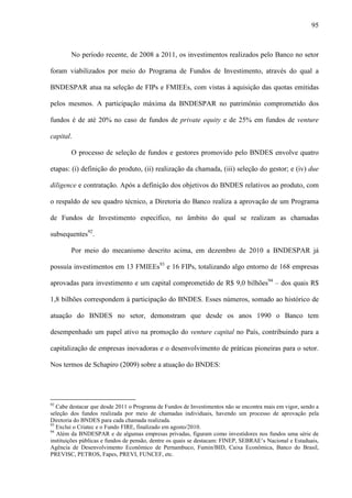 95
No período recente, de 2008 a 2011, os investimentos realizados pelo Banco no setor
foram viabilizados por meio do Programa de Fundos de Investimento, através do qual a
BNDESPAR atua na seleção de FIPs e FMIEEs, com vistas à aquisição das quotas emitidas
pelos mesmos. A participação máxima da BNDESPAR no patrimônio comprometido dos
fundos é de até 20% no caso de fundos de private equity e de 25% em fundos de venture
capital.
O processo de seleção de fundos e gestores promovido pelo BNDES envolve quatro
etapas: (i) definição do produto, (ii) realização da chamada, (iii) seleção do gestor; e (iv) due
diligence e contratação. Após a definição dos objetivos do BNDES relativos ao produto, com
o respaldo de seu quadro técnico, a Diretoria do Banco realiza a aprovação de um Programa
de Fundos de Investimento específico, no âmbito do qual se realizam as chamadas
subsequentes92
.
Por meio do mecanismo descrito acima, em dezembro de 2010 a BNDESPAR já
possuía investimentos em 13 FMIEEs93
e 16 FIPs, totalizando algo entorno de 168 empresas
aprovadas para investimento e um capital comprometido de R$ 9,0 bilhões94
– dos quais R$
1,8 bilhões correspondem à participação do BNDES. Esses números, somado ao histórico de
atuação do BNDES no setor, demonstram que desde os anos 1990 o Banco tem
desempenhado um papel ativo na promoção do venture capital no País, contribuindo para a
capitalização de empresas inovadoras e o desenvolvimento de práticas pioneiras para o setor.
Nos termos de Schapiro (2009) sobre a atuação do BNDES:
92
Cabe destacar que desde 2011 o Programa de Fundos de Investimentos não se encontra mais em vigor, sendo a
seleção dos fundos realizada por meio de chamadas individuais, havendo um processo de aprovação pela
Diretoria do BNDES para cada chamada realizada.
93
Exclui o Criatec e o Fundo FIRE, finalizado em agosto/2010.
94
Além da BNDESPAR e de algumas empresas privadas, figuram como investidores nos fundos uma série de
instituições públicas e fundos de pensão, dentre os quais se destacam: FINEP, SEBRAE’s Nacional e Estaduais,
Agência de Desenvolvimento Econômico de Pernambuco, Fumin/BID, Caixa Econômica, Banco do Brasil,
PREVISC, PETROS, Fapes, PREVI, FUNCEF, etc.
 