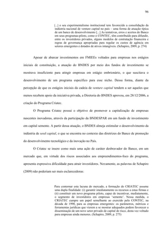 96
[...] o seu experimentalismo institucional tem favorecido a consolidação da
indústria nacional de venture capital no país – uma forma de atuação típica
de um banco de desenvolvimento [...] As tentativas, erros e acertos do Banco
em seus programas-piloto, como o CONTEC, têm contribuído para difundir,
entre os investidores privados, alguns modelos de contratação financeira e
regras de governança apropriadas para regular os custos de agência em
setores emergentes e dotados de ativos intangíveis. (Schapiro, 2009, p. 274)
Apesar de abarcar investimentos em FMIEEs voltados para empresas nos estágios
iniciais de constituição, a atuação do BNDES por meio dos fundos de investimento se
mostrava insuficiente para atingir empresas em estágio embrionário, o que suscitava o
desenvolvimento de um programa específico para esse nicho. Dessa forma, diante da
percepção de que os estágios iniciais da cadeia de venture capital tendem a ser aqueles que
menos recebem apoio da iniciativa privada, a Diretoria do BNDES aprovou, em 28/12/2006, a
criação do Programa Criatec.
O Programa Criatec possui o objetivo de promover a capitalização de empresas
nascentes inovadoras, através da participação da BNDESPAR em um fundo de investimento
em capital semente. A partir dessa atuação, o BNDES almeja estimular o desenvolvimento da
indústria de seed capital, o que se encontra no contexto das diretrizes do Banco de promoção
do desenvolvimento tecnológico e da inovação no País.
O Criatec se insere como mais uma ação de caráter desbravador do Banco, em um
mercado que, em virtude dos riscos associados aos empreendimentos-foco do programa,
apresenta expressiva dificuldade para atrair investidores. Novamente, as palavras de Schapiro
(2009) não poderiam ser mais esclarecedoras:
Para contornar esta lacuna do mercado, a formação do CRIATEC assume
uma dupla finalidade: (i) garantir imediatamente os recursos a estas firmas e
(ii) constituir um novo programa piloto, capaz de incentivar, mediatamente,
o segmento de investidores em empresas ‘semente’. Nessa medida, o
CRIATEC cumpre um papel semelhante ao exercido pelo CONTEC, na
década de 1990, para as empresas emergentes: os parâmetros, métricas e
ferramentas jurídicas que vierem a se mostrar adequados podem favorecer a
disseminação de um novo setor privado de capital de risco, desta vez voltado
para empresas ainda menores. (Schapiro, 2009, p. 275)
 