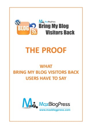 THE PROOF
           WHAT
BRING MY BLOG VISITORS BACK
     USERS HAVE TO SAY




               www.maxblogpress.com




        http://www.maxblogpress.com
 