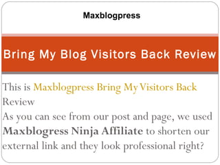 Maxblogpress



Bring My Blog Visitors Back Review

This is Maxblogpress Bring My Visitors Back
Review
As you can see from our post and page, we used
Maxblogress Ninja Affiliate to shorten our
external link and they look professional right?
 
