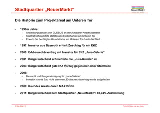 Stadtquartier „NeuerMarkt“
Die Historie zum Projektareal am Unteren Tor
- 1990er Jahre:
- Ansiedlungsabsicht von GLOBUS an der Autobahn-Anschlussstelle
- Stadtrat befürwortete stattdessen Einzelhandel am Unteren Tor
- Erwerb der benötigten Grundstücke am Unteren Tor durch die Stadt
- 1997: Investor aus Bayreuth erhielt Zuschlag für ein EKZ
- 2000: Erbbaurechtsvertrag mit Investor für EKZ „Jura-Galerie“
- 2001: Bürgerentscheid schmetterte die „Jura-Galerie“ ab
- 2003: Bürgerentscheid gab EKZ Vorzug gegenüber einer Stadthalle
- 2008:
- Baurecht und Baugenehmigung für „Jura-Galerie“
- Investor konnte Bau nicht stemmen, Erbbaurechtsvertrag wurde aufgehoben
- 2009: Kauf des Areals durch MAX BÖGL
- 2011: Bürgerentscheid zum Stadtquartier „NeuerMarkt“: 88,94% Zustimmung
Fortschritt baut man aus Ideen.© Max Bögl | 10
 
