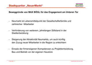 Stadtquartier „NeuerMarkt“
Beweggründe von MAX BÖGL für das Engagement am Unteren Tor
- Neumarkt ist Lebensmittelpunkt der Gesellschafterfamilie und
zahlreicher Mitarbeiter
- Verhinderung von weiterem, jahrelangen Stillstand in der
St dt t i klStadtentwicklung
- Steigerung der Attraktivität Neumarkts um auch künftigSteigerung der Attraktivität Neumarkts, um auch künftig
den Zuzug neuer Mitarbeiter in die Region zu erleichtern
- Einsatz der firmeneigenen Kompetenzen zu Projektentwicklung,
Bau und Betrieb vor der eigenen Haustüre
Fortschritt baut man aus Ideen.© Max Bögl | 11
 
