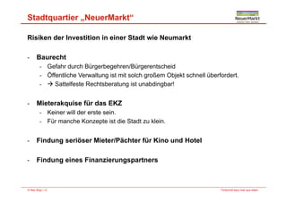 Stadtquartier „NeuerMarkt“
Risiken der Investition in einer Stadt wie Neumarkt
B ht- Baurecht
- Gefahr durch Bürgerbegehren/Bürgerentscheid
- Öffentliche Verwaltung ist mit solch großem Objekt schnell überfordert.g g j
-  Sattelfeste Rechtsberatung ist unabdingbar!
Mi t k i fü d EKZ- Mieterakquise für das EKZ
- Keiner will der erste sein.
- Für manche Konzepte ist die Stadt zu klein.p
- Findung seriöser Mieter/Pächter für Kino und Hotel
- Findung eines Finanzierungspartners
Fortschritt baut man aus Ideen.© Max Bögl | 12
 