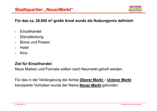Stadtquartier „NeuerMarkt“
Für das ca. 28.000 m² große Areal wurde als Nutzungsmix definiert:
Ei lh d l- Einzelhandel
- Dienstleistung
- Büros und PraxenBüros und Praxen
- Hotel
- Kino
Ziel für Einzelhandel:
N M k d F t llt h N kt h lt dNeue Marken und Formate sollten nach Neumarkt geholt werden.
Für das in der Verlängerung der Achse Oberer Markt – Unterer MarktFür das in der Verlängerung der Achse Oberer Markt Unterer Markt
konzipierte Vorhaben wurde der Name Neuer Markt gefunden.
Fortschritt baut man aus Ideen.© Max Bögl | 13
 