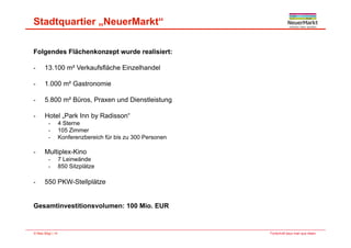 Stadtquartier „NeuerMarkt“
Folgendes Flächenkonzept wurde realisiert:
13 100 m² Verkaufsfläche Einzelhandel- 13.100 m Verkaufsfläche Einzelhandel
- 1.000 m² Gastronomie
- 5.800 m² Büros, Praxen und Dienstleistung
- Hotel „Park Inn by Radisson“
- 4 Sterne- 4 Sterne
- 105 Zimmer
- Konferenzbereich für bis zu 300 Personen
Multiplex-Kino- Multiplex-Kino
- 7 Leinwände
- 850 Sitzplätze
550 PKW St ll lät- 550 PKW-Stellplätze
Gesamtinvestitionsvolumen: 100 Mio. EUR
Fortschritt baut man aus Ideen.© Max Bögl | 14
 