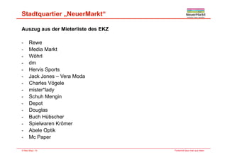 Stadtquartier „NeuerMarkt“
Auszug aus der Mieterliste des EKZ
- ReweRewe
- Media Markt
- Wöhrl
dm- dm
- Hervis Sports
- Jack Jones – Vera Moda
- Charles Vögele
- mister*lady
- Schuh MenginSchuh Mengin
- Depot
- Douglas
Buch Hübscher- Buch Hübscher
- Spielwaren Krömer
- Abele Optik
Fortschritt baut man aus Ideen.© Max Bögl | 16
- Mc Paper
 