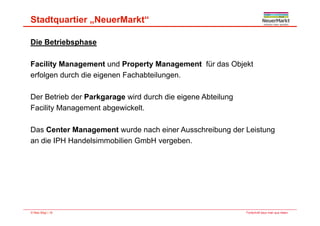 Stadtquartier „NeuerMarkt“
Die Betriebsphase
F ilit M t d P t M t fü d Obj ktFacility Management und Property Management für das Objekt
erfolgen durch die eigenen Fachabteilungen.
Der Betrieb der Parkgarage wird durch die eigene Abteilung
Facility Management abgewickelt.
Das Center Management wurde nach einer Ausschreibung der Leistung
di IPH H d l i bili G bH ban die IPH Handelsimmobilien GmbH vergeben.
Fortschritt baut man aus Ideen.© Max Bögl | 18
 