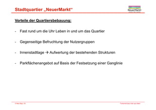 Stadtquartier „NeuerMarkt“
Vorteile der Quartiersbebauung:
F t d di Uh L b i d d Q ti- Fast rund um die Uhr Leben in und um das Quartier
- Gegenseitige Befruchtung der NutzergruppenGegenseitige Befruchtung der Nutzergruppen
- Innenstadtlage  Aufwertung der bestehenden Strukturen
- Parkflächenangebot auf Basis der Festsetzung einer Ganglinie
Fortschritt baut man aus Ideen.© Max Bögl | 20
 