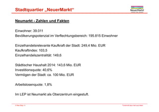 Stadtquartier „NeuerMarkt“
Neumarkt - Zahlen und Fakten
Einwohner: 39 011Einwohner: 39.011
Bevölkerungspotenzial im Verflechtungsbereich: 195.815 Einwohner
Einzelhandelsrelevante Kaufkraft der Stadt: 249,4 Mio. EUR
Kaufkraftindex: 103,5
Einzelhandelszentralität: 149 6Einzelhandelszentralität: 149,6
Städtischer Haushalt 2014: 143,6 Mio. EUR
I titi t 40 6%Investitionsquote: 40,6%
Vermögen der Stadt: ca. 100 Mio. EUR
Arbeitslosenquote: 1,8%
Im LEP ist Neumarkt als Oberzentrum eingestuft
Fortschritt baut man aus Ideen.© Max Bögl | 4
Im LEP ist Neumarkt als Oberzentrum eingestuft.
 