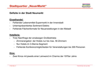 Stadtquartier „NeuerMarkt“
Defizite in der Stadt Neumarkt
Ei lh d lEinzelhandel:
- Fehlender Lebensmittel-Supermarkt in der Innenstadt
- Unterrepräsentiertes Sortiment Elektro
- Fehlende Flächenformate für Neuansiedlungen in der Altstadt
Hotellerie:Hotellerie:
- Trotz Nachfrage der ansässigen Großbetriebe
- Zimmerangebot der Hotels nur bis max. 56 Zimmern
- Nur Hotels im 3-Sterne-Segment
- Fehlende Konferenzmöglichkeiten für Veranstaltungen bis 300 Personen
Kino:
- Zwei Kinos mit jeweils einer Leinwand im Charme der 1970er Jahre
Fortschritt baut man aus Ideen.© Max Bögl | 8
 