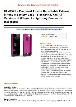 Download this document if link is not clickable
REVIEWS - Maxboost Fusion Detachable External
iPhone 5 Battery Case - Black/Pink, Fits All
Versions of iPhone 5 - Lightning Connector
Integrated
Product Details :
http://www.amazon.com/exec/obidos/ASIN/B00B2CFGAO?tag=sriodonk-20
Average Customer Rating
3.8 out of 5
Product Feature
The powerful 2000mAh built-in battery canq
effectively double the battery life of iPhone 5,
which adds additional 8 hours of talk time and 10
hours of web browsing time.
Featuring an innovative detachable design, oneq
can easily detach the battery from the fusion case,
and enjoy the joy of ultra slim protection.
The case featuring a MicroUSB input port andq
lightning output port, and can be charged together
with the iPhone via included the MicroUSB cable.
The extended batteries come in black and white,q
while the slim cases have 10 different colors. Plus
maxboost will provide the hundreds of design
patterns for user to choose from.
The case also has the following functions built-in:q
charging switch, LED battery level indicator,
charge & sync through the case, headphone jack
cutout, function button cutouts.
Product Description
Innovative Design
Maxboost Fusion is an innovative battery case for iPhone 5 made up of a smart two-piece design because
nobody wants to have a bulky case on their iPhone all the time. It has a minimal slim-fit and lightweight
protective case that can stay on the iPhone at all times and an optional snap-on extended battery pack that
when used can double battery life for iPhone 5. The protective case portion of the Maxboost Fusion slim fit
snap-on case fits snugly around your iPhone 5.
Battery Technology
The Maxboost Fusion includes a detachable battery pack with a maximum capacity 2000mAh battery hidden
 