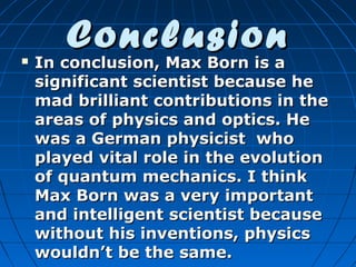 

Conclusion

In conclusion, Max Born is a
significant scientist because he
mad brilliant contributions in the
areas of physics and optics. He
was a German physicist who
played vital role in the evolution
of quantum mechanics. I think
Max Born was a very important
and intelligent scientist because
without his inventions, physics
wouldn’t be the same.

 
