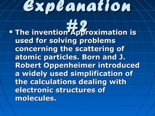 

Explanation
#2

The invention Approximation is
used for solving problems
concerning the scattering of
atomic particles. Born and J.
Robert Oppenheimer introduced
a widely used simplification of
the calculations dealing with
electronic structures of
molecules.

 