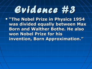 Evidence #3


“The Nobel Prize in Physics 1954
was divided equally between Max
Born and Walther Bothe. He also
won Nobel Prize for his
invention, Born Approximation.”

 