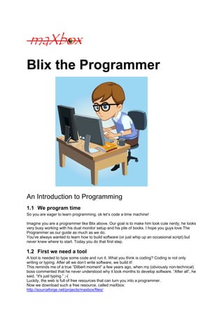 Blix the Programmer




An Introduction to Programming
1.1 We program time
So you are eager to learn programming, ok let’s code a time machine!

Imagine you are a programmer like Blix above. Our goal is to make him look cute nerdy, he looks
very busy working with his dual monitor setup and his pile of books. I hope you guys love The
Programmer as our guide as much as we do.
You've always wanted to learn how to build software (or just whip up an occasional script) but
never knew where to start. Today you do that first step.

1.2 First we need a tool
A tool is needed to type some code and run it. What you think is coding? Coding is not only
writing or typing. After all we don’t write software, we build it!
This reminds me of a true “Dilbert moment” a few years ago, when my (obviously non-technical)
boss commented that he never understood why it took months to develop software. “After all”, he
said, “it's just typing.” ;-(
Luckily, the web is full of free resources that can turn you into a programmer.
Now we download such a free resource, called maXbox:
http://sourceforge.net/projects/maxbox/files/
 