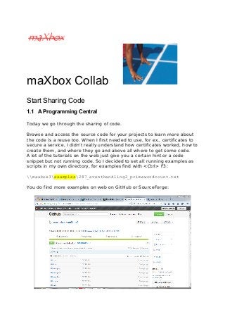 maXbox Collab
Start Sharing Code
1.1 A Programming Central
Today we go through the sharing of code.
Browse and access the source code for your projects to learn more about
the code is a reuse too. When I first needed to use, for ex., certificates to
secure a service, I didn't really understand how certificates worked, how to
create them, and where they go and above all where to get some code.
A lot of the tutorials on the web just give you a certain hint or a code
snippet but not running code. So I decided to set all running examples as
scripts in my own directory, for examples find with <Ctrl> F3:
maxbox3examples287_eventhandling2_primewordcount.txt
You do find more examples on web on GitHub or SourceForge:
 
