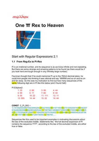 One π Rex to Heaven
Start with Regular Expressions 2.1
1.1 From Reg-Ex to Pi-Rex
Pi is an irrational number, and its sequence is as we know infinite and non-repeating.
But there are some strange and amazing patterns to be found (as there would be if
you look hard and tough enough in any infinitely large number).
Feynman thought that if he could memorize Pi up to the 762nd decimal place, he
could trick people into thinking it was rational and say “999999 and so on and so on
and far away. So this was my motivation to find out how many sequences of the
same following digit are in Pi like this below (and I found Hell):
PI EXplore2:
1: 33 2: 88 3: 99 4: 44
5: 99 6: 11 7: 66 8: 44
9: 55 10: 22 11: 111 12: 11
13: 555 14: 44 15: 22 16: 44
CONST C_PI_BIG =
'3.141592653589793238462643383279502884197169399375105820974944592307
8164062862089986280348253421170679821480865132823066470938446095505
8223172535940812848111745028410270193852110555964462294895493038196
4428810975665933446128475648233786783.....
Sequences like this used to be important examples in motivating discussions about
the law of the excluded middle. Statements like: “the full decimal expansion of Pi
contains the sequence 7777”, according to the law of the excluded middle, are either
true or false.
 