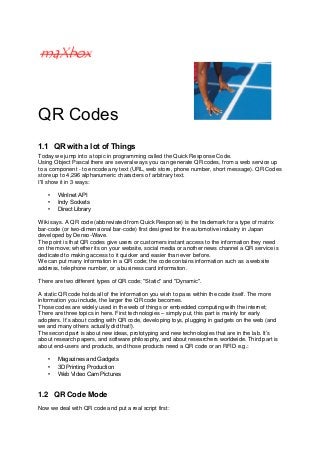 QR Codes
1.1 QR with a lot of Things
Today we jump into a topic in programming called the Quick Response Code.
Using Object Pascal there are several ways you can generate QR codes, from a web service up
to a component - to encode any text (URL, web store, phone number, short message). QR Codes
store up to 4,296 alphanumeric characters of arbitrary text.
I'll show it in 3 ways:
• WinInet API
• Indy Sockets
• Direct Library
Wiki says. A QR code (abbreviated from Quick Response) is the trademark for a type of matrix
bar-code (or two-dimensional bar-code) first designed for the automotive industry in Japan
developed by Denso-Wave.
The point is that QR codes give users or customers instant access to the information they need
on the move; whether its on your website, social media or another news channel a QR service is
dedicated to making access to it quicker and easier than ever before.
We can put many information in a QR code; the code contains information such as a website
address, telephone number, or a business card information.
There are two different types of QR code; "Static" and "Dynamic".
A static QR code holds all of the information you wish to pass within the code itself. The more
information you include, the larger the QR code becomes.
Those codes are widely used in the web of things or embedded computing with the internet;
There are three topics in here. First technologies – simply put, this part is mainly for early
adopters. It’s about coding with QR code, developing toys, plugging in gadgets on the web (and
we and many others actually did that!).
The second part is about new ideas, prototyping and new technologies that are in the lab. It’s
about research papers, and software philosophy, and about researchers worldwide. Third part is
about end-users and products, and those products need a QR code or an RFID e.g.:
• Magazines and Gadgets
• 3D Printing Production
• Web Video Cam Pictures
1.2 QR Code Mode
Now we deal with QR code and put a real script first:
 