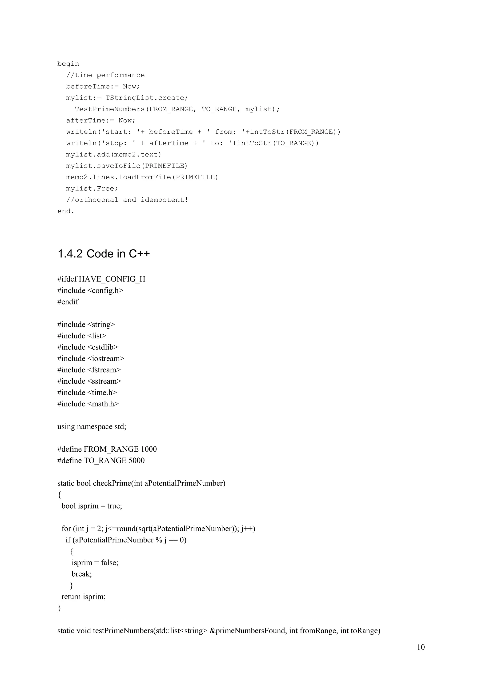 begin
     //time performance
     beforeTime:= Now;
     mylist:= TStringList.create;
        TestPrimeNumbers(FROM_RANGE, TO_RANGE, mylist);
     afterTime:= Now;
     writeln('start: '+ beforeTime + ' from: '+intToStr(FROM_RANGE))
     writeln('stop: ' + afterTime + ' to: '+intToStr(TO_RANGE))
     mylist.add(memo2.text)
     mylist.saveToFile(PRIMEFILE)
     memo2.lines.loadFromFile(PRIMEFILE)
     mylist.Free;
     //orthogonal and idempotent!
end.




1.4.2 Code in C++

#ifdef HAVE_CONFIG_H
#include <config.h>
#endif

#include <string>
#include <list>
#include <cstdlib>
#include <iostream>
#include <fstream>
#include <sstream>
#include <time.h>
#include <math.h>

using namespace std;

#define FROM_RANGE 1000
#define TO_RANGE 5000

static bool checkPrime(int aPotentialPrimeNumber)
{
  bool isprim = true;

    for (int j = 2; j<=round(sqrt(aPotentialPrimeNumber)); j++)
     if (aPotentialPrimeNumber % j == 0)
       {
        isprim = false;
        break;
       }
    return isprim;
}

static void testPrimeNumbers(std::list<string> &primeNumbersFound, int fromRange, int toRange)

                                                                                                 10
 