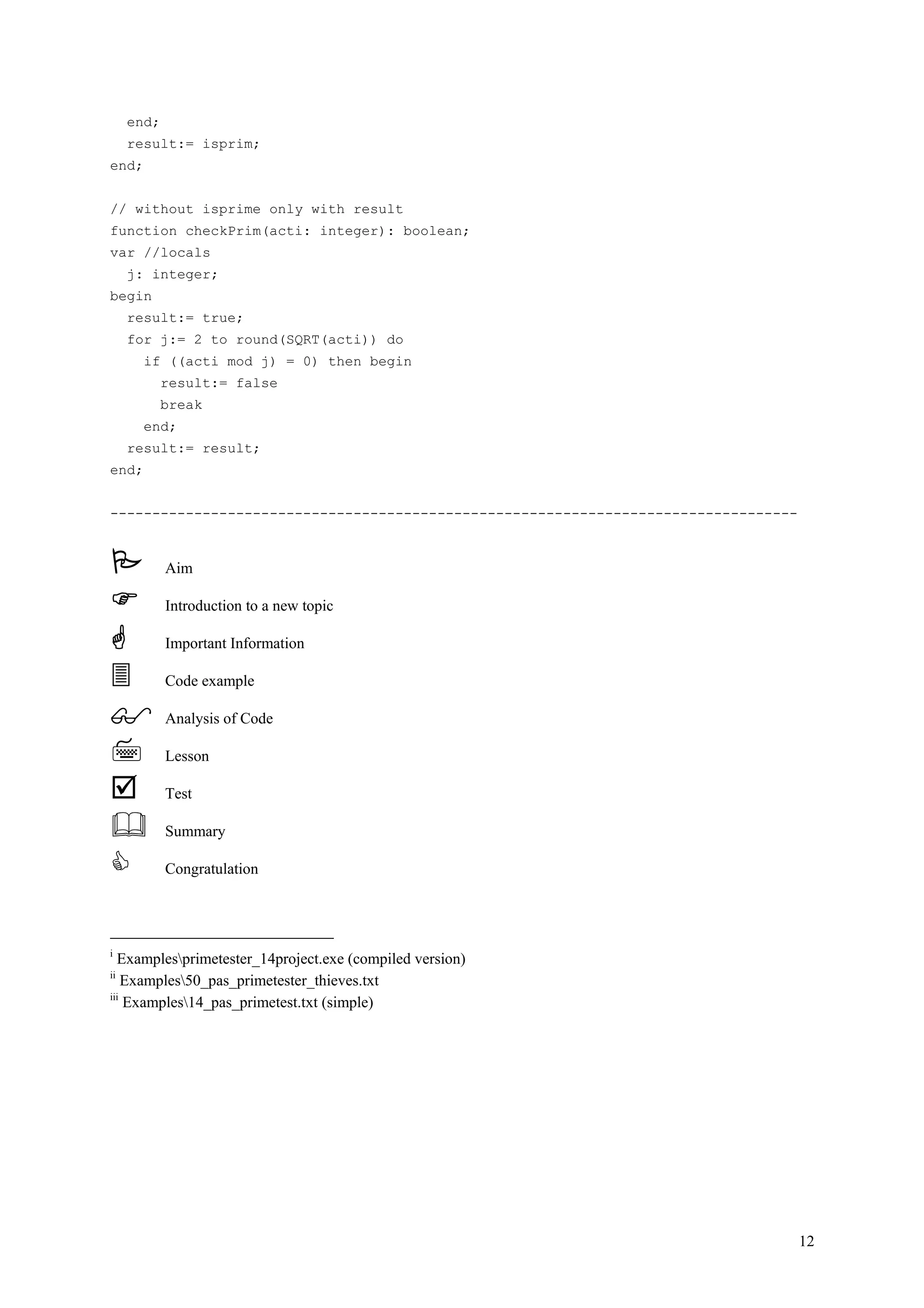 end;
     result:= isprim;
end;


// without isprime only with result
function checkPrim(acti: integer): boolean;
var //locals
     j: integer;
begin
     result:= true;
     for j:= 2 to round(SQRT(acti)) do
       if ((acti mod j) = 0) then begin
            result:= false
            break
       end;
     result:= result;
end;


----------------------------------------------------------------------------------


            Aim

            Introduction to a new topic

            Important Information

            Code example

            Analysis of Code

            Lesson

            Test

            Summary

            Congratulation




i
  Examplesprimetester_14project.exe (compiled version)
ii
    Examples50_pas_primetester_thieves.txt
iii
    Examples14_pas_primetest.txt (simple)




                                                                                     12
 