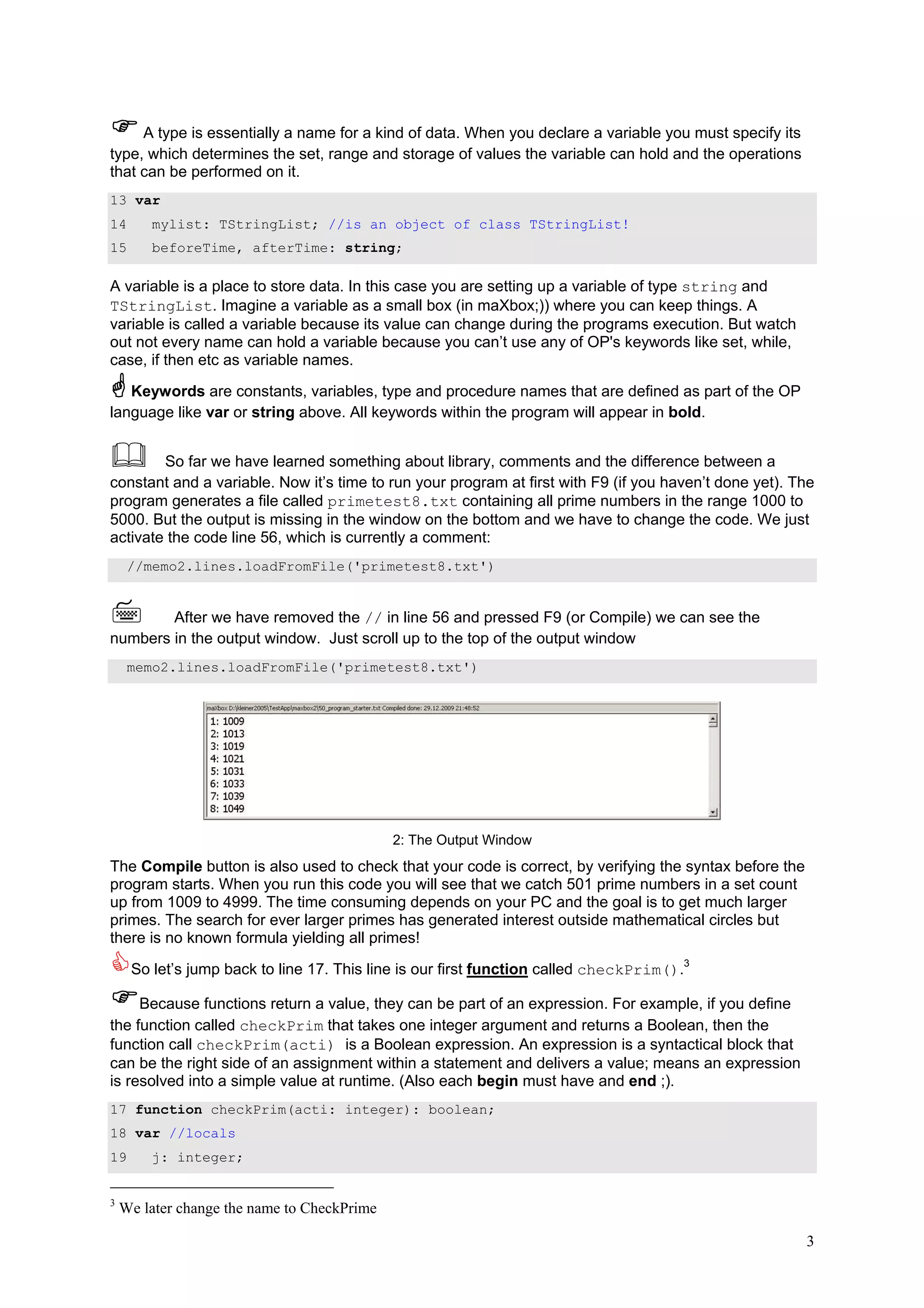 A type is essentially a name for a kind of data. When you declare a variable you must specify its
type, which determines the set, range and storage of values the variable can hold and the operations
that can be performed on it.
13 var
14      mylist: TStringList; //is an object of class TStringList!
15      beforeTime, afterTime: string;

A variable is a place to store data. In this case you are setting up a variable of type string and
TStringList. Imagine a variable as a small box (in maXbox;)) where you can keep things. A
variable is called a variable because its value can change during the programs execution. But watch
out not every name can hold a variable because you can’t use any of OP's keywords like set, while,
case, if then etc as variable names.

   Keywords are constants, variables, type and procedure names that are defined as part of the OP
language like var or string above. All keywords within the program will appear in bold.


        So far we have learned something about library, comments and the difference between a
constant and a variable. Now it’s time to run your program at first with F9 (if you haven’t done yet). The
program generates a file called primetest8.txt containing all prime numbers in the range 1000 to
5000. But the output is missing in the window on the bottom and we have to change the code. We just
activate the code line 56, which is currently a comment:
     //memo2.lines.loadFromFile('primetest8.txt')


        After we have removed the // in line 56 and pressed F9 (or Compile) we can see the
numbers in the output window. Just scroll up to the top of the output window
     memo2.lines.loadFromFile('primetest8.txt')




                                             2: The Output Window
The Compile button is also used to check that your code is correct, by verifying the syntax before the
program starts. When you run this code you will see that we catch 501 prime numbers in a set count
up from 1009 to 4999. The time consuming depends on your PC and the goal is to get much larger
primes. The search for ever larger primes has generated interest outside mathematical circles but
there is no known formula yielding all primes!

     So let’s jump back to line 17. This line is our first function called checkPrim().3

     Because functions return a value, they can be part of an expression. For example, if you define
the function called checkPrim that takes one integer argument and returns a Boolean, then the
function call checkPrim(acti) is a Boolean expression. An expression is a syntactical block that
can be the right side of an assignment within a statement and delivers a value; means an expression
is resolved into a simple value at runtime. (Also each begin must have and end ;).
17 function checkPrim(acti: integer): boolean;
18 var //locals
19      j: integer;


3
    We later change the name to CheckPrime

                                                                                                         3
 
