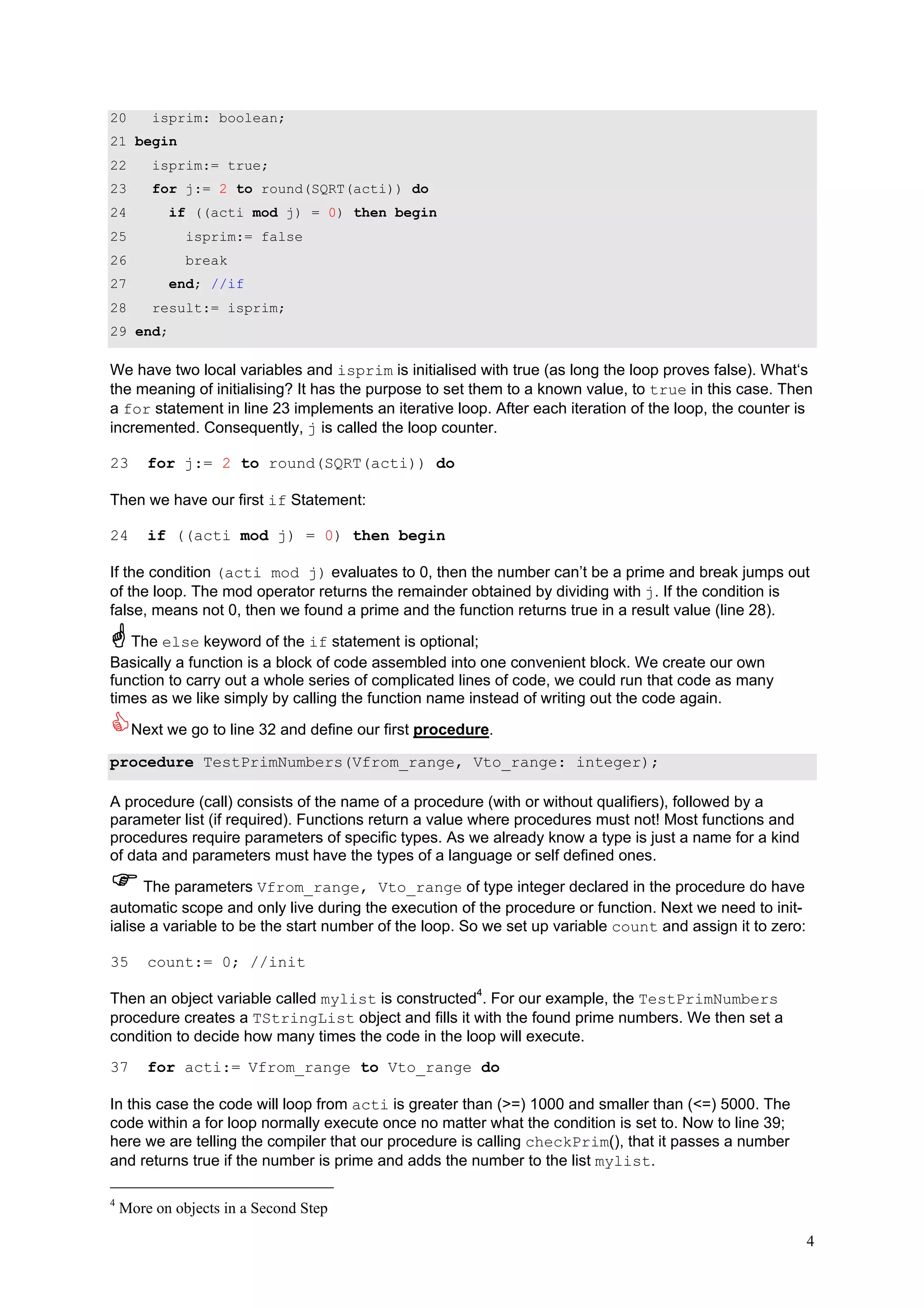 20       isprim: boolean;
21 begin
22       isprim:= true;
23       for j:= 2 to round(SQRT(acti)) do
24         if ((acti mod j) = 0) then begin
25            isprim:= false
26            break
27         end; //if
28       result:= isprim;
29 end;

We have two local variables and isprim is initialised with true (as long the loop proves false). What‘s
the meaning of initialising? It has the purpose to set them to a known value, to true in this case. Then
a for statement in line 23 implements an iterative loop. After each iteration of the loop, the counter is
incremented. Consequently, j is called the loop counter.

23      for j:= 2 to round(SQRT(acti)) do

Then we have our first if Statement:

24      if ((acti mod j) = 0) then begin

If the condition (acti mod j) evaluates to 0, then the number can’t be a prime and break jumps out
of the loop. The mod operator returns the remainder obtained by dividing with j. If the condition is
false, means not 0, then we found a prime and the function returns true in a result value (line 28).

   The else keyword of the if statement is optional;
Basically a function is a block of code assembled into one convenient block. We create our own
function to carry out a whole series of complicated lines of code, we could run that code as many
times as we like simply by calling the function name instead of writing out the code again.

     Next we go to line 32 and define our first procedure.

procedure TestPrimNumbers(Vfrom_range, Vto_range: integer);

A procedure (call) consists of the name of a procedure (with or without qualifiers), followed by a
parameter list (if required). Functions return a value where procedures must not! Most functions and
procedures require parameters of specific types. As we already know a type is just a name for a kind
of data and parameters must have the types of a language or self defined ones.

      The parameters Vfrom_range, Vto_range of type integer declared in the procedure do have
automatic scope and only live during the execution of the procedure or function. Next we need to init-
ialise a variable to be the start number of the loop. So we set up variable count and assign it to zero:

35      count:= 0; //init

Then an object variable called mylist is constructed4. For our example, the TestPrimNumbers
procedure creates a TStringList object and fills it with the found prime numbers. We then set a
condition to decide how many times the code in the loop will execute.
37      for acti:= Vfrom_range to Vto_range do

In this case the code will loop from acti is greater than (>=) 1000 and smaller than (<=) 5000. The
code within a for loop normally execute once no matter what the condition is set to. Now to line 39;
here we are telling the compiler that our procedure is calling checkPrim(), that it passes a number
and returns true if the number is prime and adds the number to the list mylist.

4
    More on objects in a Second Step

                                                                                                           4
 