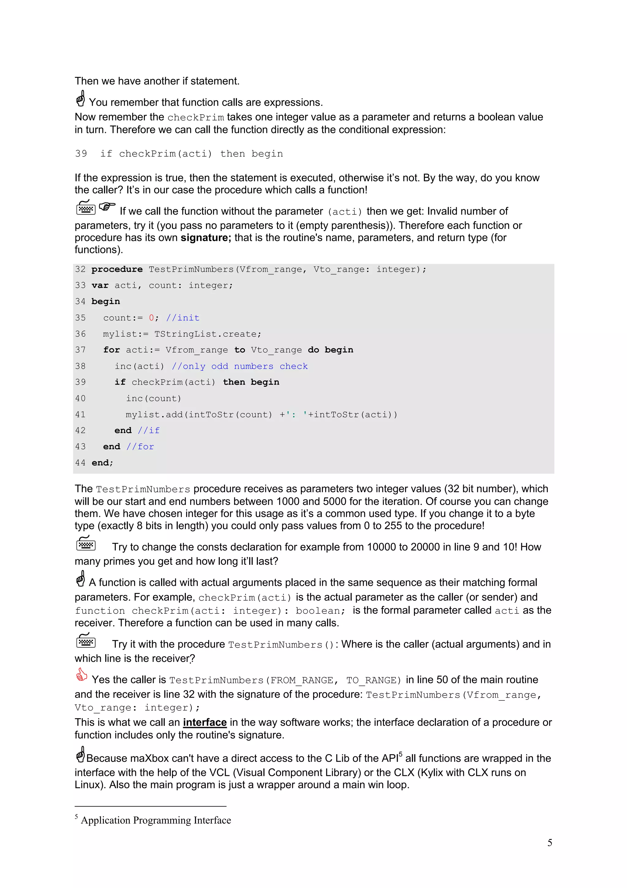 Then we have another if statement.

    You remember that function calls are expressions.
Now remember the checkPrim takes one integer value as a parameter and returns a boolean value
in turn. Therefore we can call the function directly as the conditional expression:

39      if checkPrim(acti) then begin

If the expression is true, then the statement is executed, otherwise it’s not. By the way, do you know
the caller? It’s in our case the procedure which calls a function!

          If we call the function without the parameter (acti) then we get: Invalid number of
parameters, try it (you pass no parameters to it (empty parenthesis)). Therefore each function or
procedure has its own signature; that is the routine's name, parameters, and return type (for
functions).
32 procedure TestPrimNumbers(Vfrom_range, Vto_range: integer);
33 var acti, count: integer;
34 begin
35      count:= 0; //init
36      mylist:= TStringList.create;
37      for acti:= Vfrom_range to Vto_range do begin
38         inc(acti) //only odd numbers check
39         if checkPrim(acti) then begin
40           inc(count)
41           mylist.add(intToStr(count) +': '+intToStr(acti))
42         end //if
43      end //for
44 end;

The TestPrimNumbers procedure receives as parameters two integer values (32 bit number), which
will be our start and end numbers between 1000 and 5000 for the iteration. Of course you can change
them. We have chosen integer for this usage as it’s a common used type. If you change it to a byte
type (exactly 8 bits in length) you could only pass values from 0 to 255 to the procedure!

       Try to change the consts declaration for example from 10000 to 20000 in line 9 and 10! How
many primes you get and how long it’ll last?

   A function is called with actual arguments placed in the same sequence as their matching formal
parameters. For example, checkPrim(acti) is the actual parameter as the caller (or sender) and
function checkPrim(acti: integer): boolean; is the formal parameter called acti as the
receiver. Therefore a function can be used in many calls.

        Try it with the procedure TestPrimNumbers(): Where is the caller (actual arguments) and in
which line is the receiver?

   Yes the caller is TestPrimNumbers(FROM_RANGE, TO_RANGE) in line 50 of the main routine
and the receiver is line 32 with the signature of the procedure: TestPrimNumbers(Vfrom_range,
Vto_range: integer);
This is what we call an interface in the way software works; the interface declaration of a procedure or
function includes only the routine's signature.

   Because maXbox can't have a direct access to the C Lib of the API5 all functions are wrapped in the
interface with the help of the VCL (Visual Component Library) or the CLX (Kylix with CLX runs on
Linux). Also the main program is just a wrapper around a main win loop.

5
    Application Programming Interface

                                                                                                         5
 