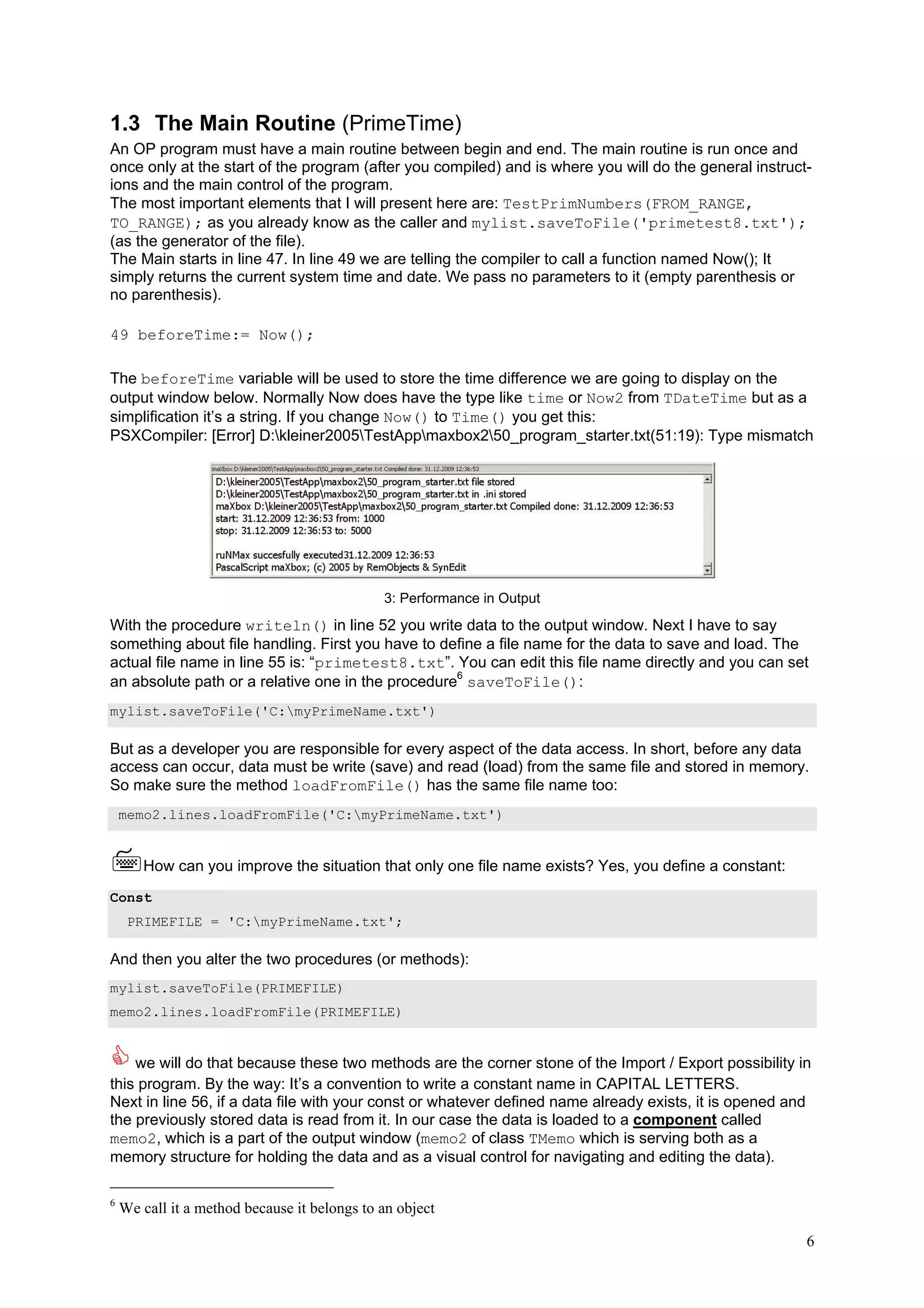 1.3 The Main Routine (PrimeTime)
An OP program must have a main routine between begin and end. The main routine is run once and
once only at the start of the program (after you compiled) and is where you will do the general instruct-
ions and the main control of the program.
The most important elements that I will present here are: TestPrimNumbers(FROM_RANGE,
TO_RANGE); as you already know as the caller and mylist.saveToFile('primetest8.txt');
(as the generator of the file).
The Main starts in line 47. In line 49 we are telling the compiler to call a function named Now(); It
simply returns the current system time and date. We pass no parameters to it (empty parenthesis or
no parenthesis).

49 beforeTime:= Now();

The beforeTime variable will be used to store the time difference we are going to display on the
output window below. Normally Now does have the type like time or Now2 from TDateTime but as a
simplification it’s a string. If you change Now() to Time() you get this:
PSXCompiler: [Error] D:kleiner2005TestAppmaxbox250_program_starter.txt(51:19): Type mismatch




                                              3: Performance in Output
With the procedure writeln() in line 52 you write data to the output window. Next I have to say
something about file handling. First you have to define a file name for the data to save and load. The
actual file name in line 55 is: “primetest8.txt”. You can edit this file name directly and you can set
an absolute path or a relative one in the procedure6 saveToFile():
mylist.saveToFile('C:myPrimeName.txt')

But as a developer you are responsible for every aspect of the data access. In short, before any data
access can occur, data must be write (save) and read (load) from the same file and stored in memory.
So make sure the method loadFromFile() has the same file name too:
    memo2.lines.loadFromFile('C:myPrimeName.txt')


       How can you improve the situation that only one file name exists? Yes, you define a constant:
Const
     PRIMEFILE = 'C:myPrimeName.txt';

And then you alter the two procedures (or methods):
mylist.saveToFile(PRIMEFILE)
memo2.lines.loadFromFile(PRIMEFILE)


    we will do that because these two methods are the corner stone of the Import / Export possibility in
this program. By the way: It’s a convention to write a constant name in CAPITAL LETTERS.
Next in line 56, if a data file with your const or whatever defined name already exists, it is opened and
the previously stored data is read from it. In our case the data is loaded to a component called
memo2, which is a part of the output window (memo2 of class TMemo which is serving both as a
memory structure for holding the data and as a visual control for navigating and editing the data).

6
    We call it a method because it belongs to an object

                                                                                                        6
 