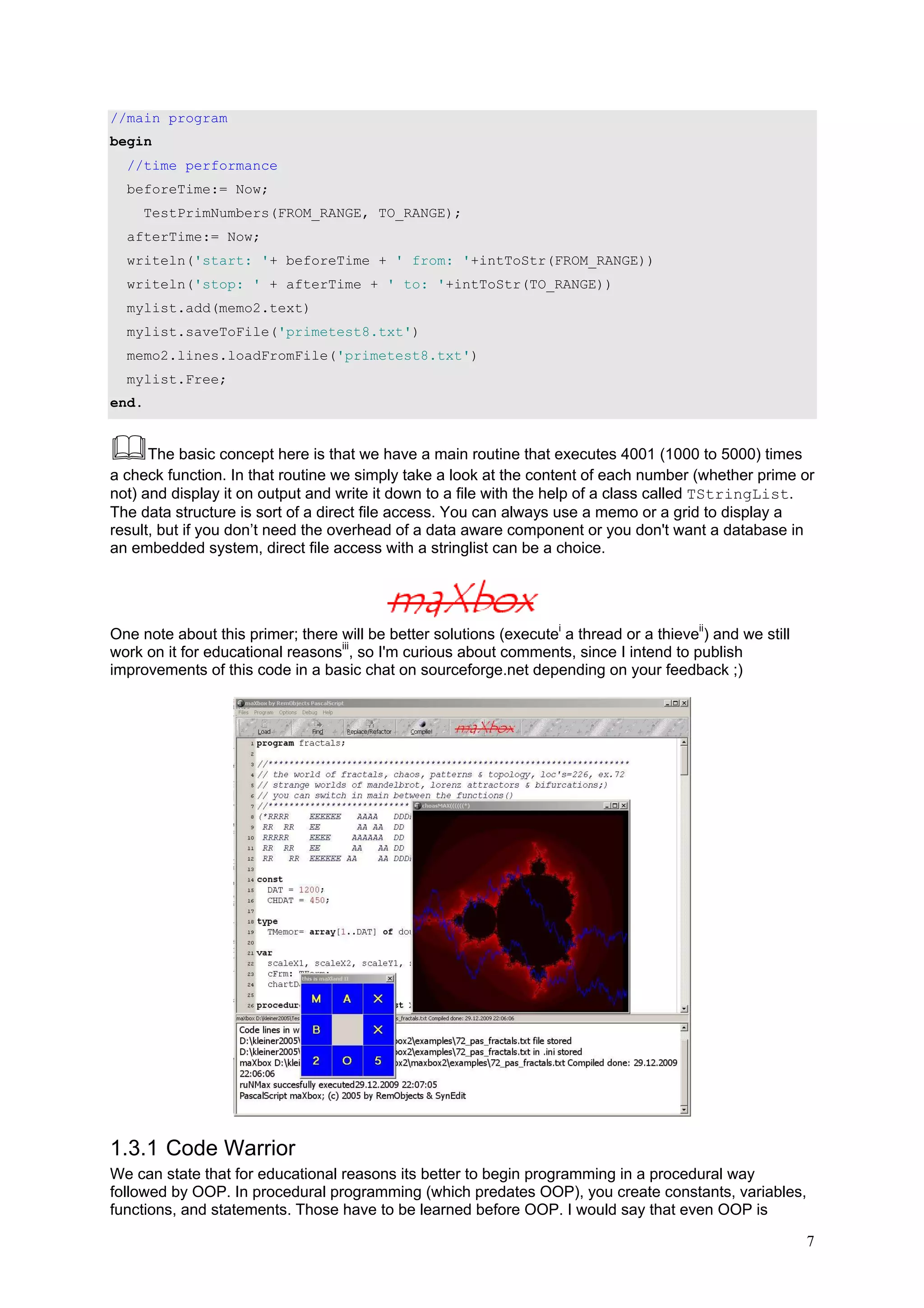 //main program
begin
  //time performance
  beforeTime:= Now;
       TestPrimNumbers(FROM_RANGE, TO_RANGE);
  afterTime:= Now;
  writeln('start: '+ beforeTime + ' from: '+intToStr(FROM_RANGE))
  writeln('stop: ' + afterTime + ' to: '+intToStr(TO_RANGE))
  mylist.add(memo2.text)
  mylist.saveToFile('primetest8.txt')
  memo2.lines.loadFromFile('primetest8.txt')
  mylist.Free;
end.


      The basic concept here is that we have a main routine that executes 4001 (1000 to 5000) times
a check function. In that routine we simply take a look at the content of each number (whether prime or
not) and display it on output and write it down to a file with the help of a class called TStringList.
The data structure is sort of a direct file access. You can always use a memo or a grid to display a
result, but if you don’t need the overhead of a data aware component or you don't want a database in
an embedded system, direct file access with a stringlist can be a choice.




One note about this primer; there will be better solutions (executei a thread or a thieveii) and we still
work on it for educational reasonsiii, so I'm curious about comments, since I intend to publish
improvements of this code in a basic chat on sourceforge.net depending on your feedback ;)




1.3.1 Code Warrior
We can state that for educational reasons its better to begin programming in a procedural way
followed by OOP. In procedural programming (which predates OOP), you create constants, variables,
functions, and statements. Those have to be learned before OOP. I would say that even OOP is

                                                                                                            7
 